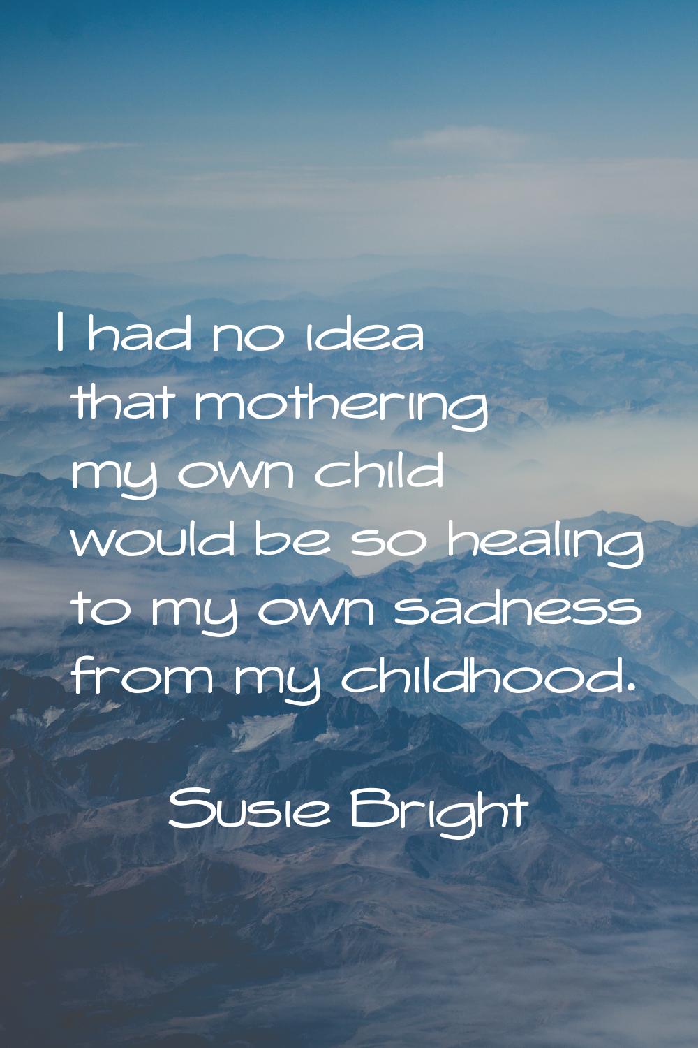 I had no idea that mothering my own child would be so healing to my own sadness from my childhood.