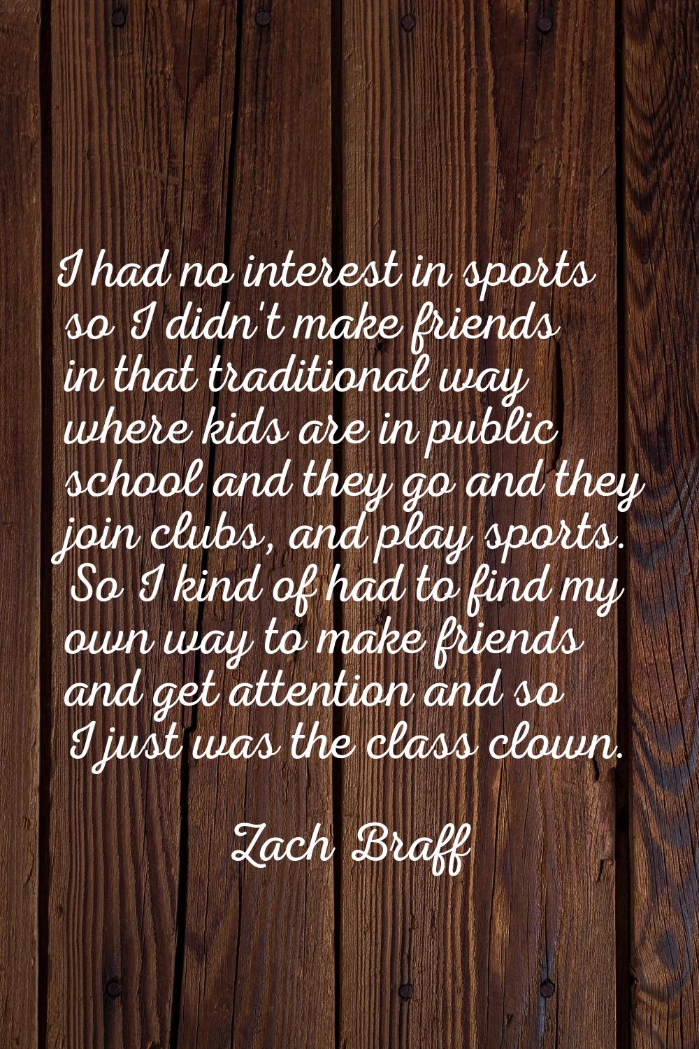 I had no interest in sports so I didn't make friends in that traditional way where kids are in publ