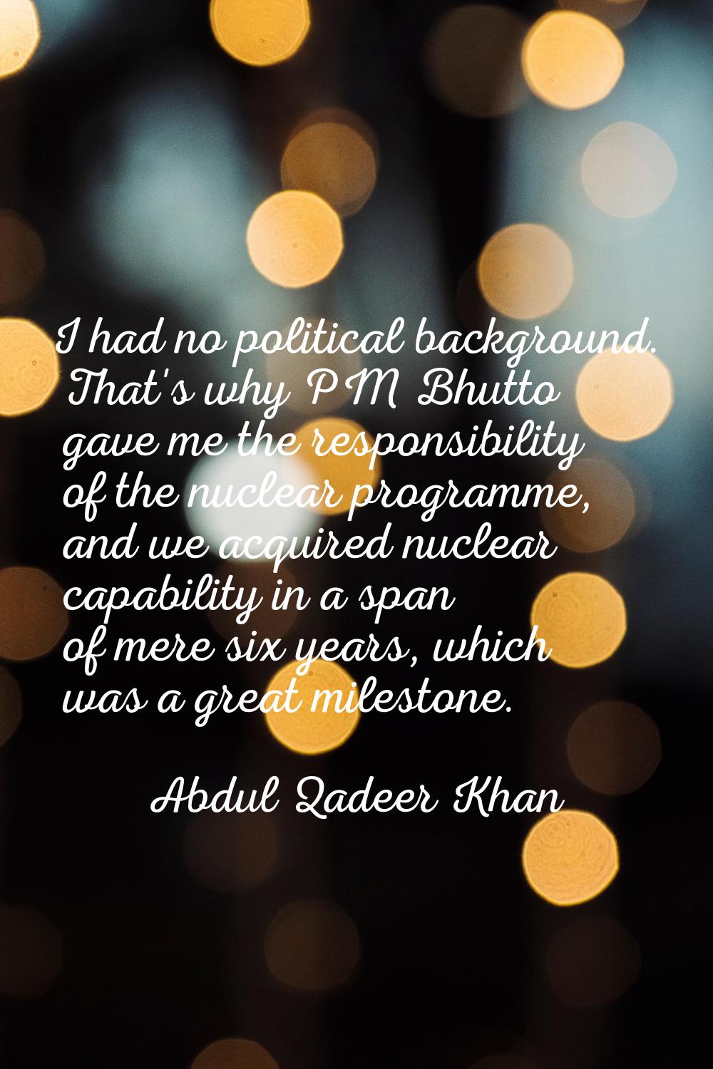 I had no political background. That's why PM Bhutto gave me the responsibility of the nuclear progr