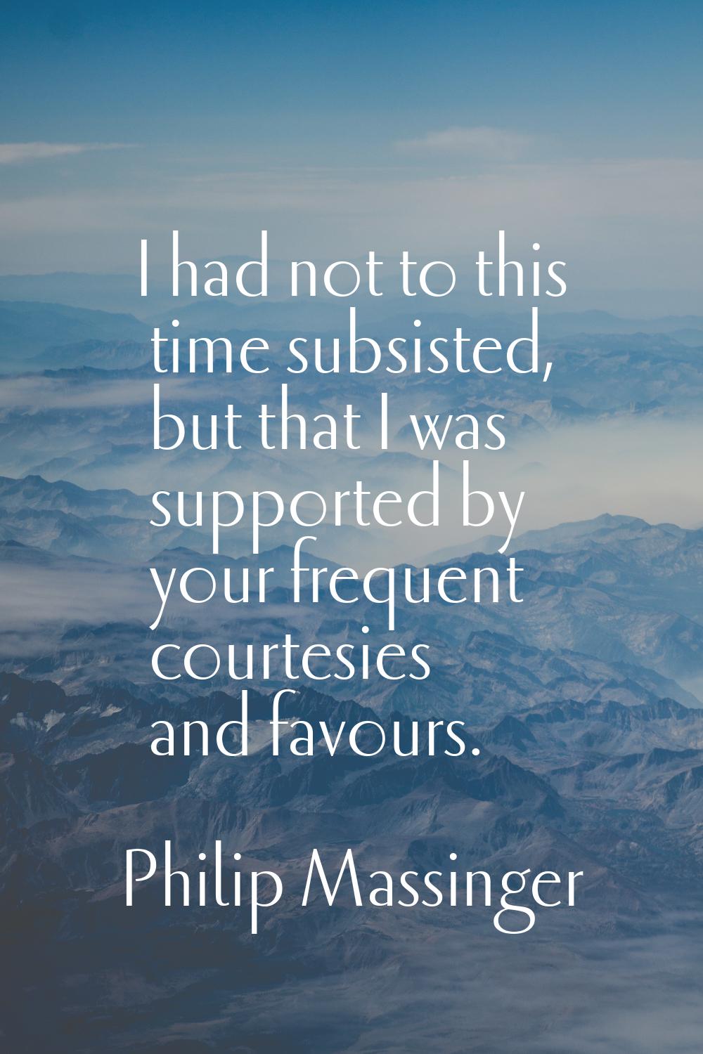 I had not to this time subsisted, but that I was supported by your frequent courtesies and favours.