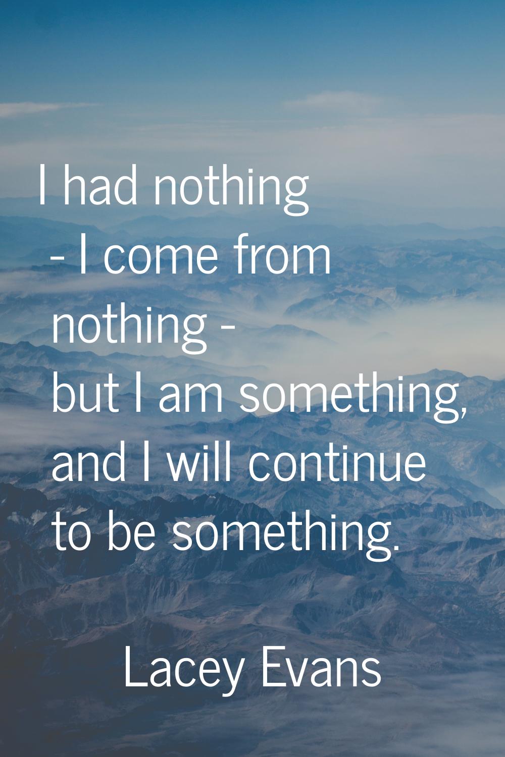 I had nothing - I come from nothing - but I am something, and I will continue to be something.