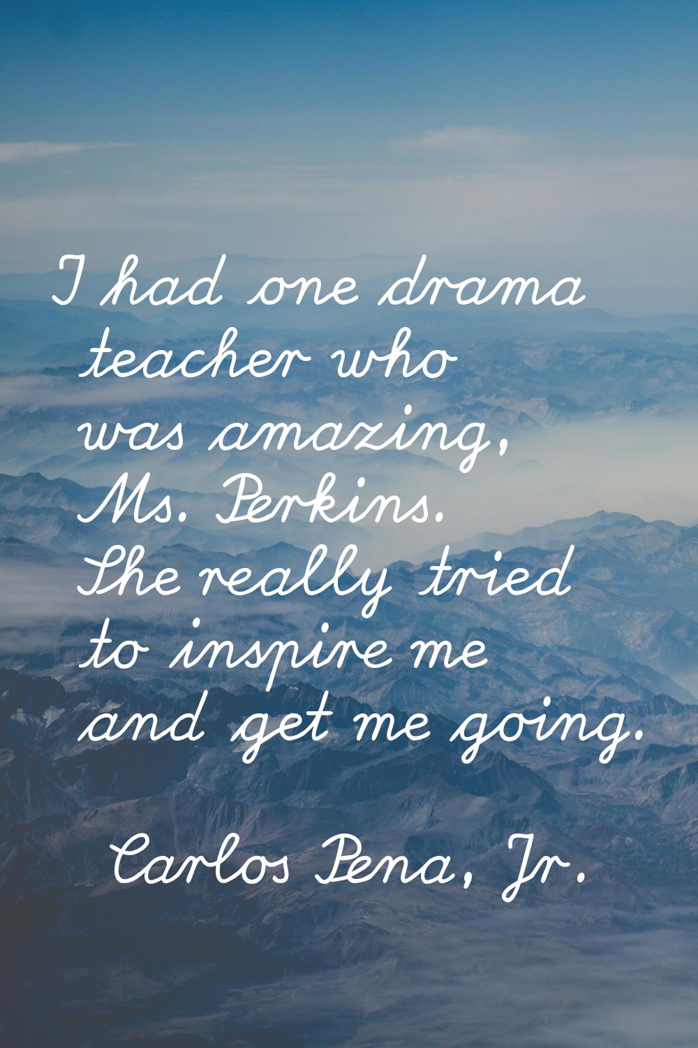 I had one drama teacher who was amazing, Ms. Perkins. She really tried to inspire me and get me goi
