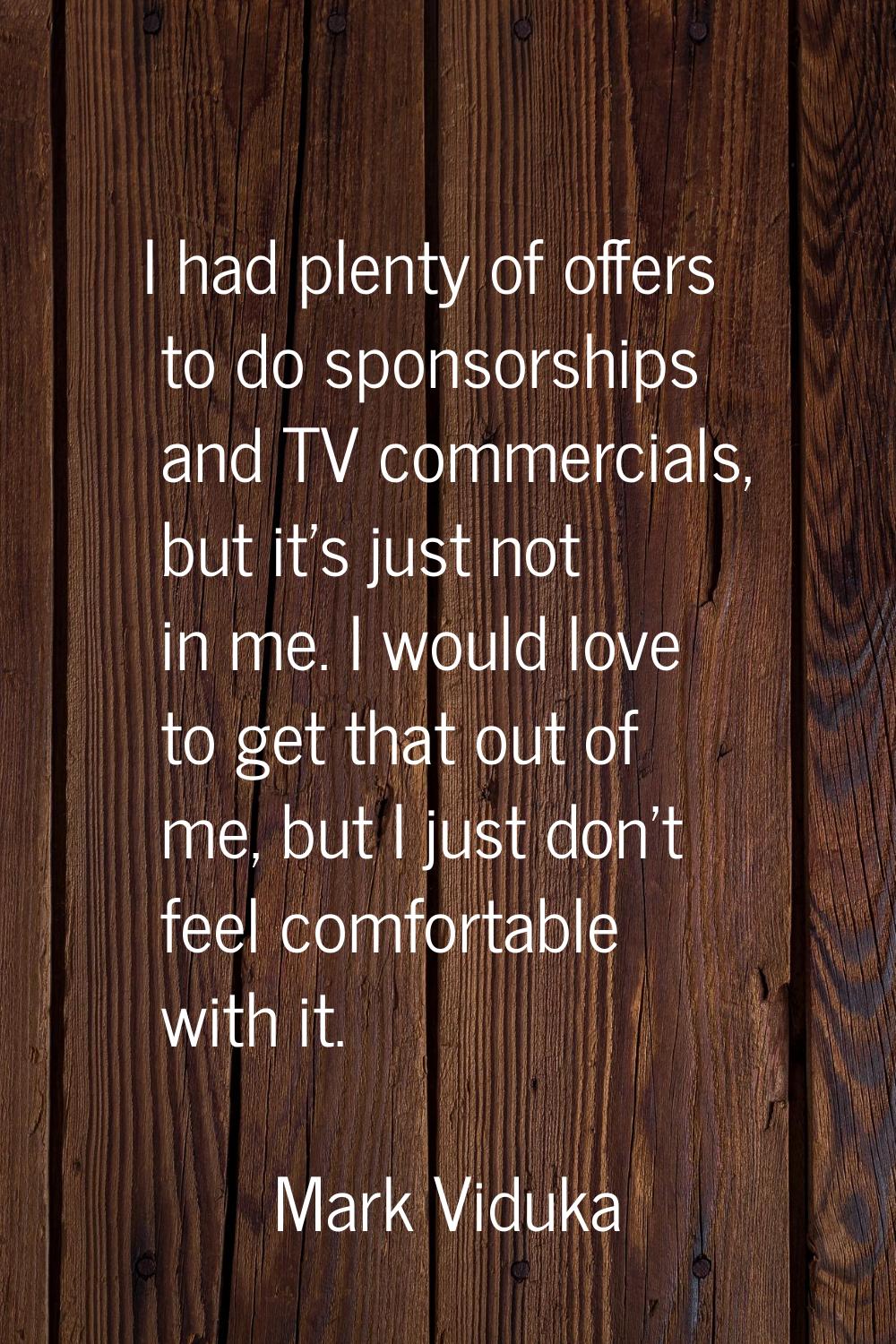 I had plenty of offers to do sponsorships and TV commercials, but it's just not in me. I would love