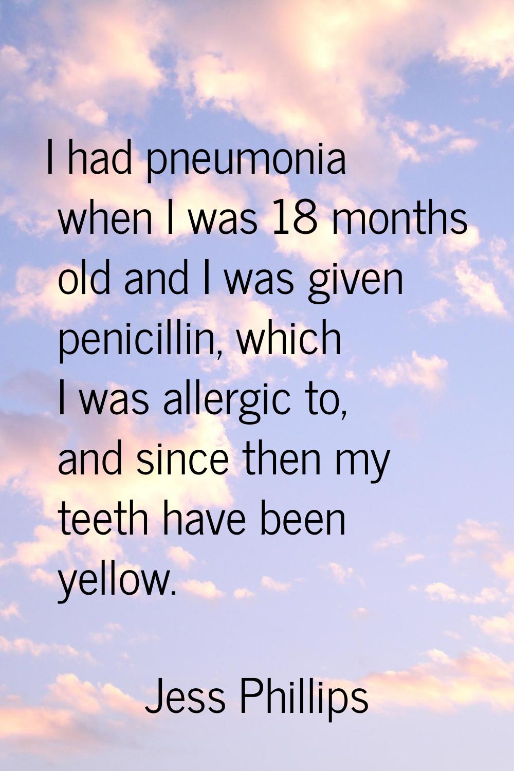 I had pneumonia when I was 18 months old and I was given penicillin, which I was allergic to, and s