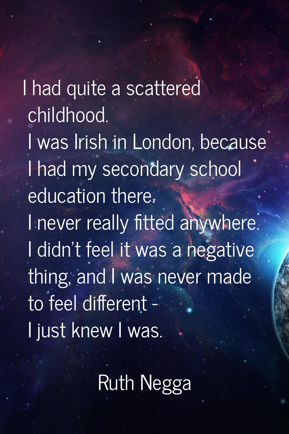 I had quite a scattered childhood. I was Irish in London, because I had my secondary school educati