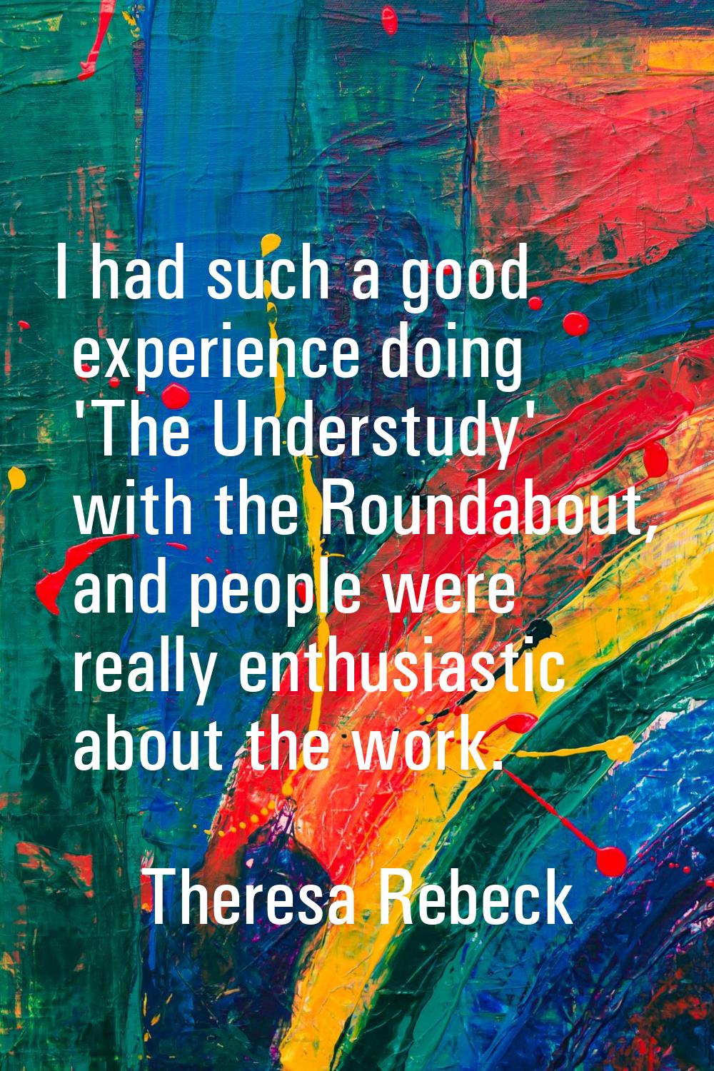 I had such a good experience doing 'The Understudy' with the Roundabout, and people were really ent