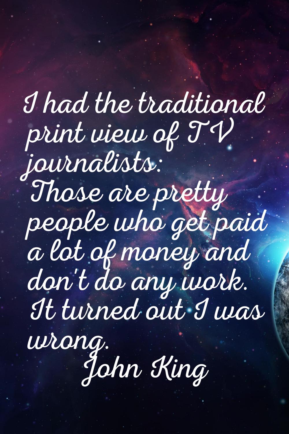 I had the traditional print view of TV journalists: Those are pretty people who get paid a lot of m