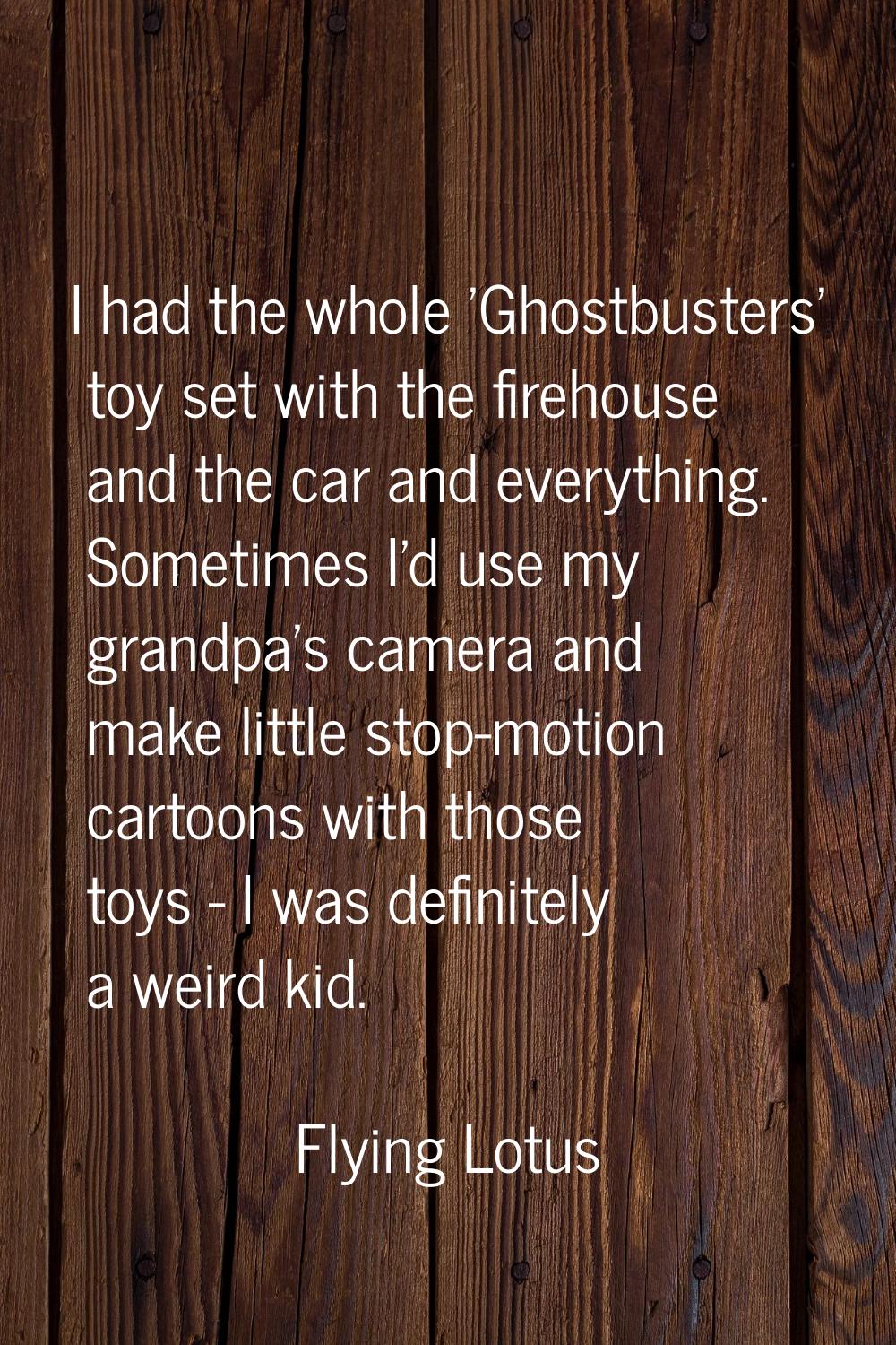 I had the whole 'Ghostbusters' toy set with the firehouse and the car and everything. Sometimes I'd