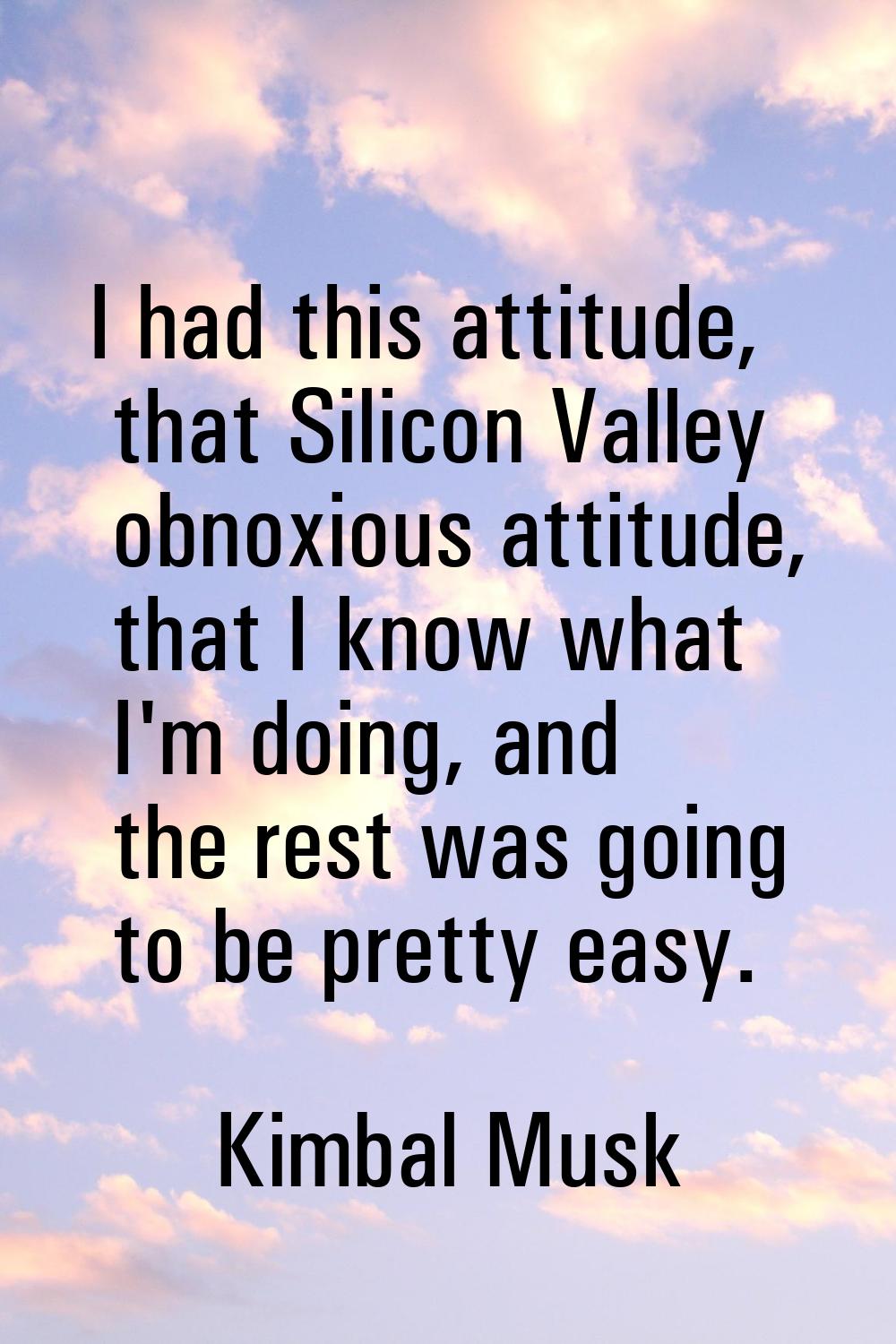I had this attitude, that Silicon Valley obnoxious attitude, that I know what I'm doing, and the re