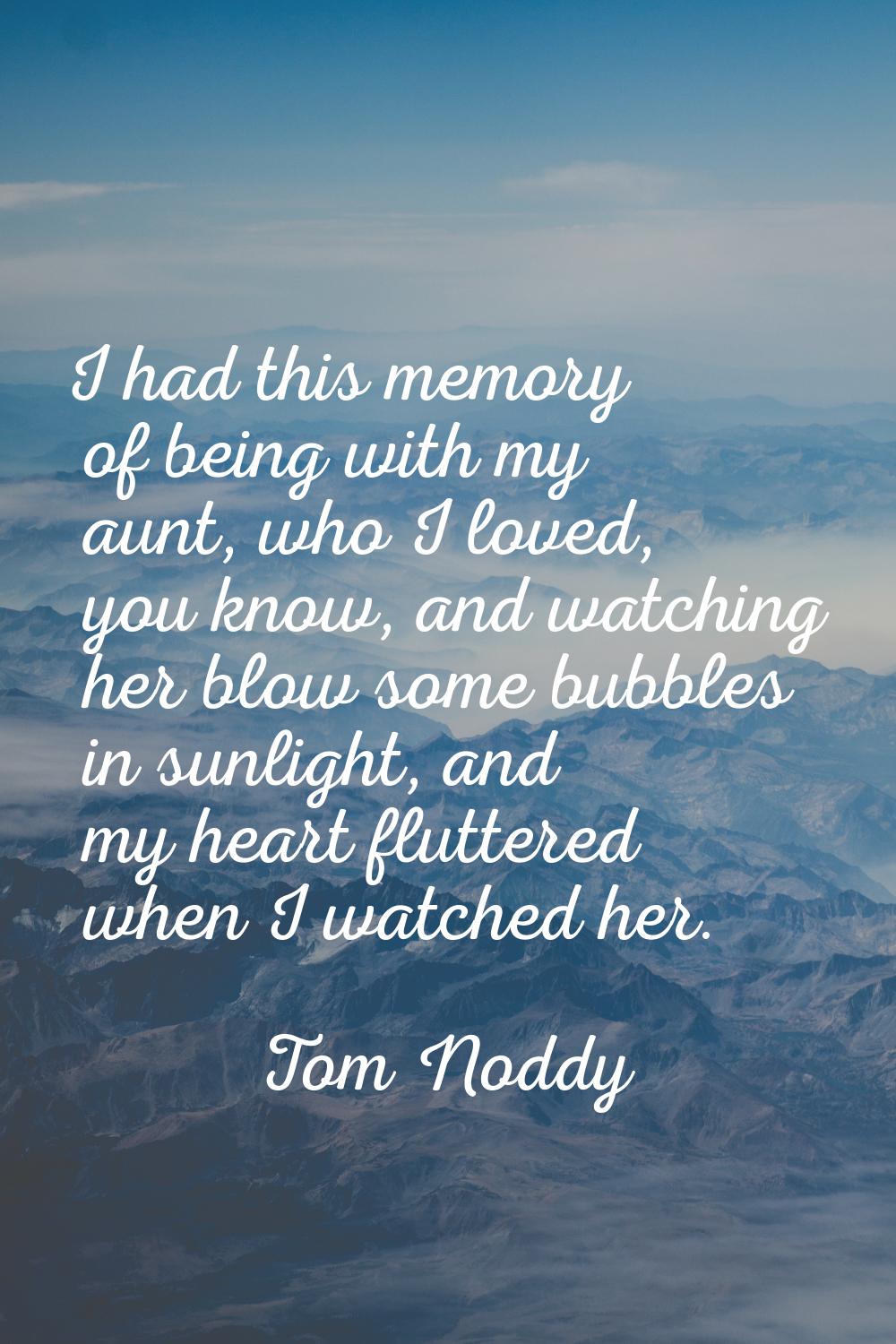 I had this memory of being with my aunt, who I loved, you know, and watching her blow some bubbles 