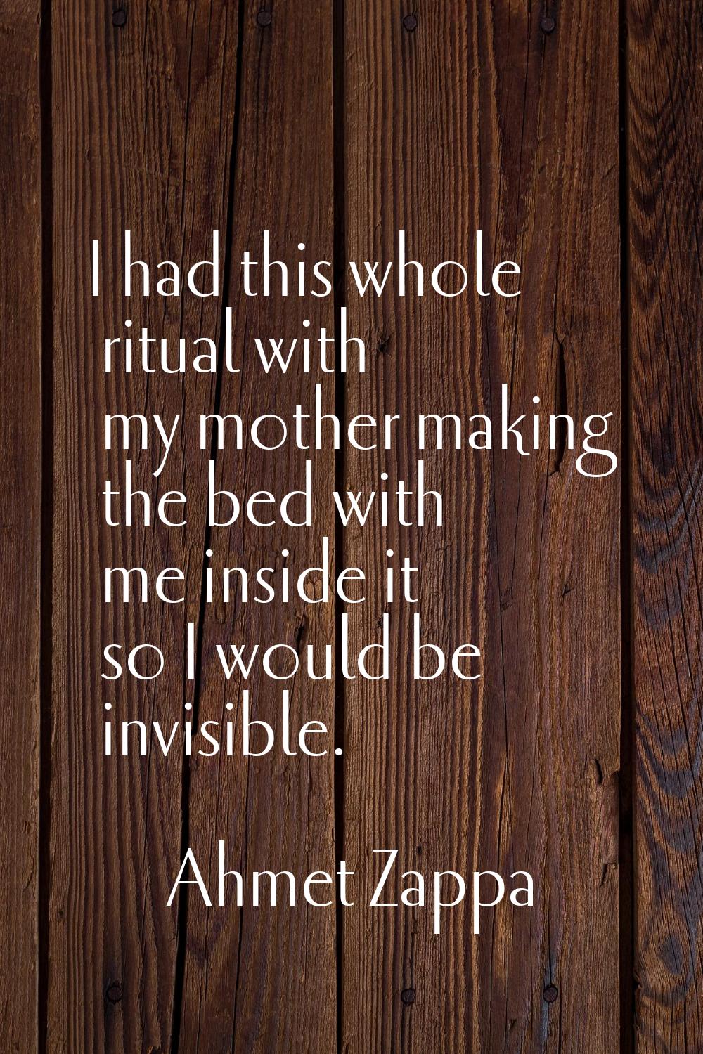 I had this whole ritual with my mother making the bed with me inside it so I would be invisible.