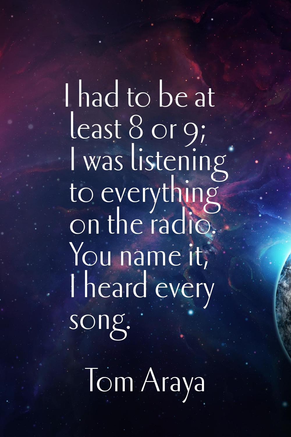 I had to be at least 8 or 9; I was listening to everything on the radio. You name it, I heard every