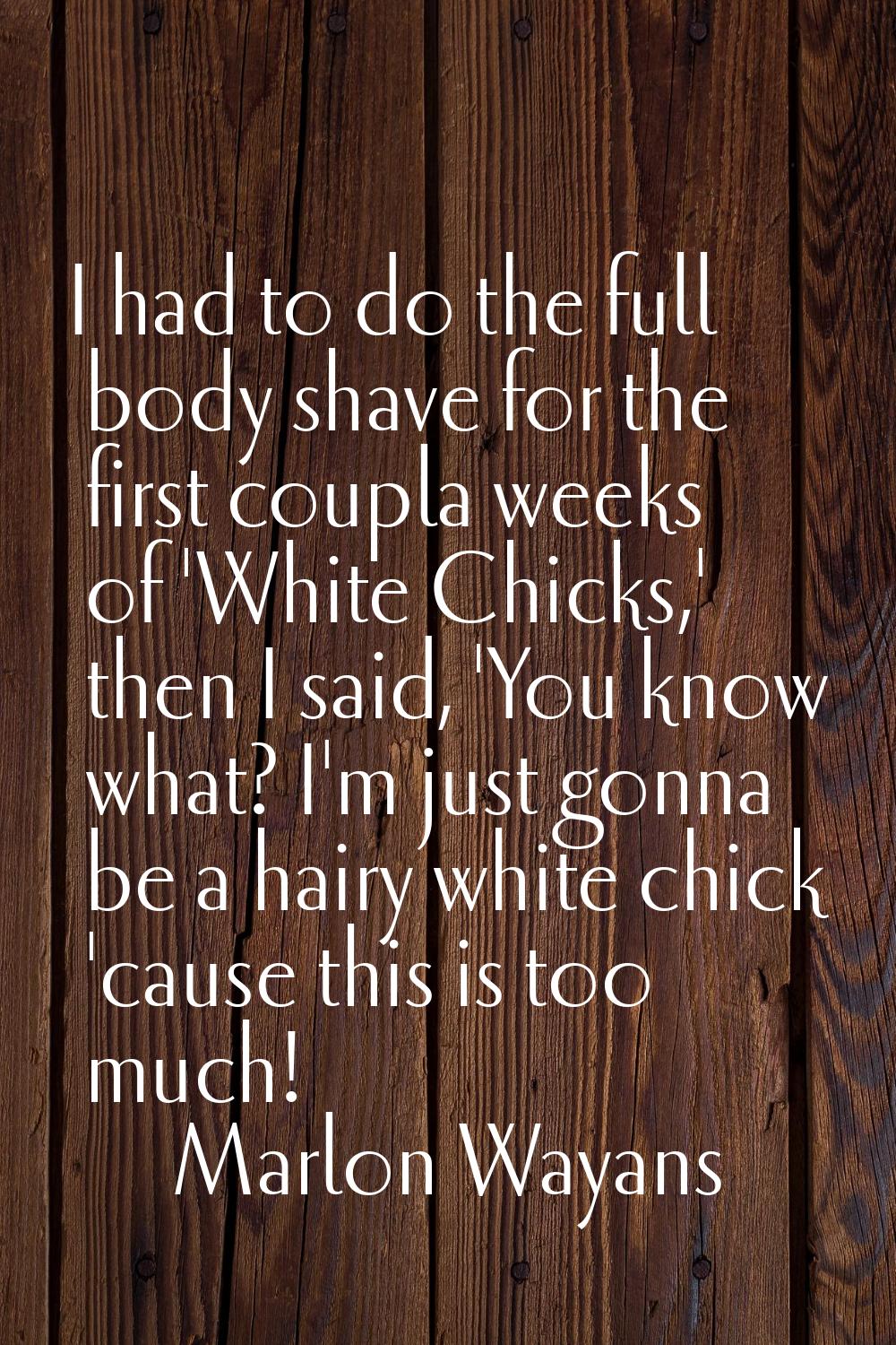 I had to do the full body shave for the first coupla weeks of 'White Chicks,' then I said, 'You kno