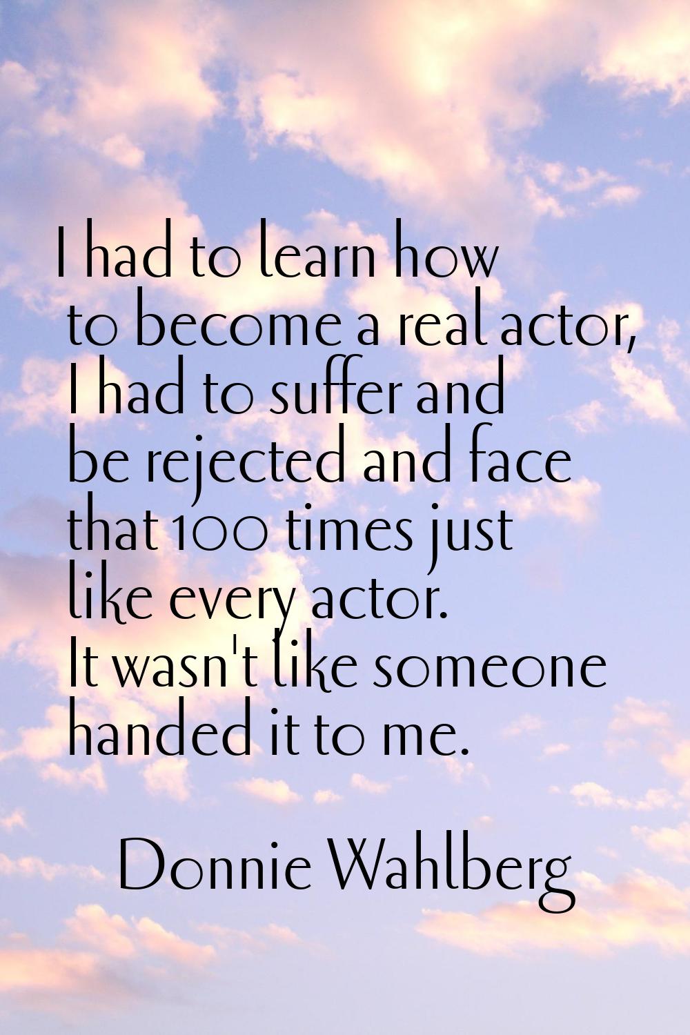 I had to learn how to become a real actor, I had to suffer and be rejected and face that 100 times 
