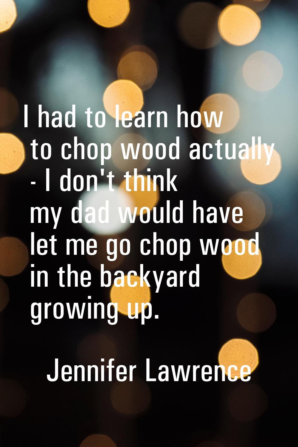 I had to learn how to chop wood actually - I don't think my dad would have let me go chop wood in t