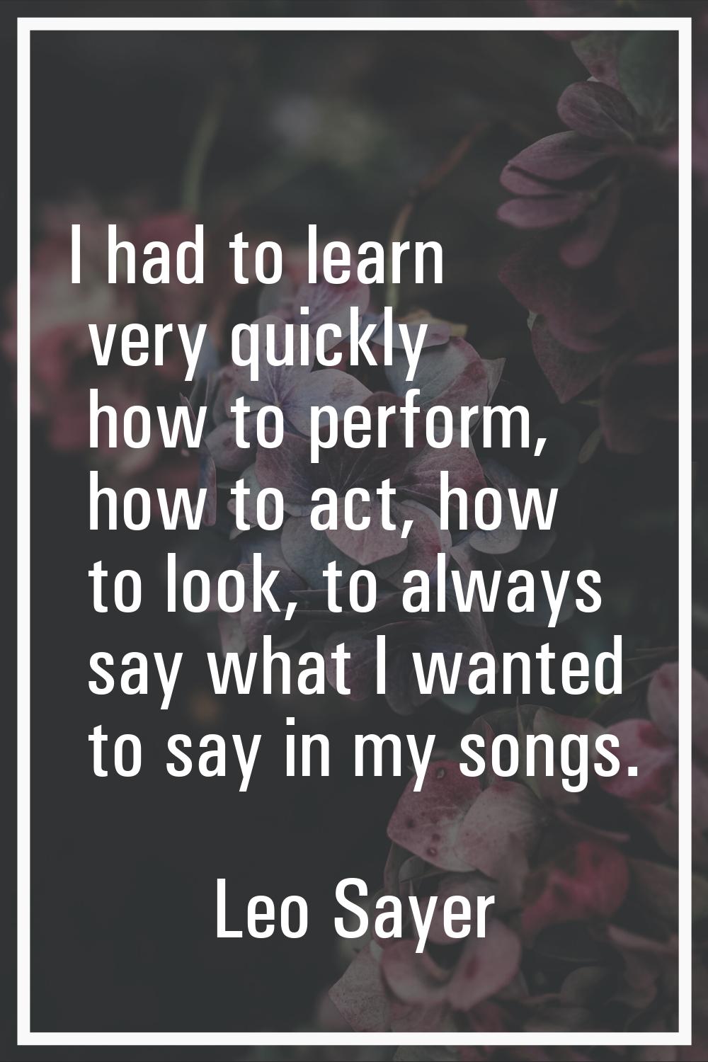 I had to learn very quickly how to perform, how to act, how to look, to always say what I wanted to