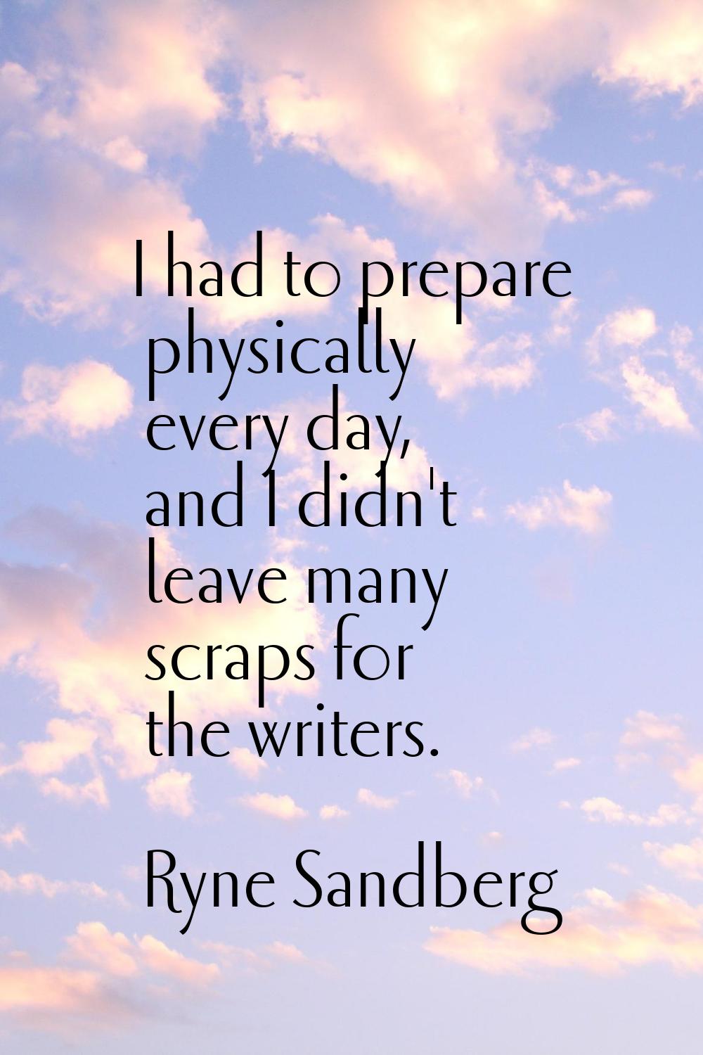 I had to prepare physically every day, and I didn't leave many scraps for the writers.