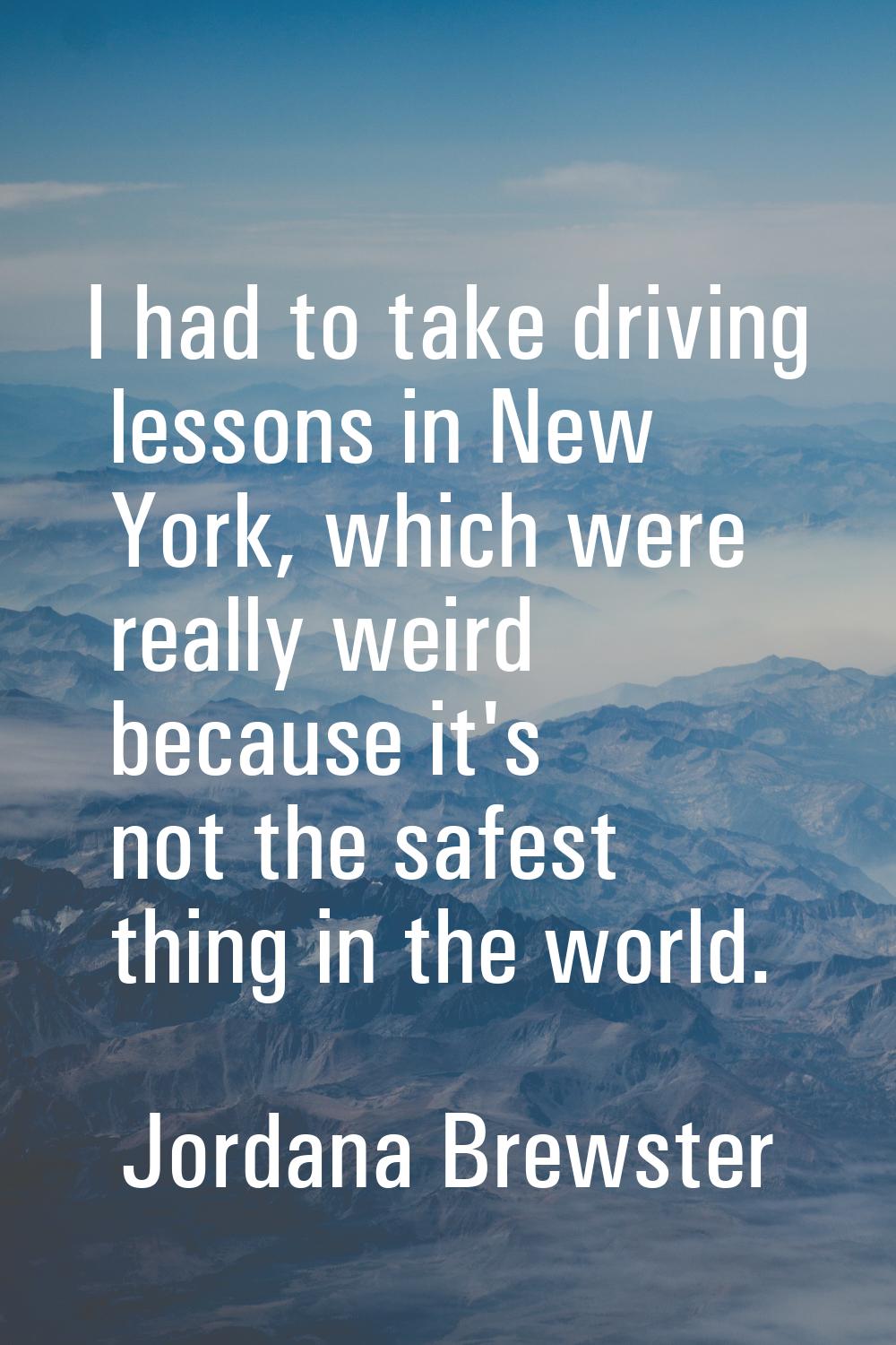 I had to take driving lessons in New York, which were really weird because it's not the safest thin