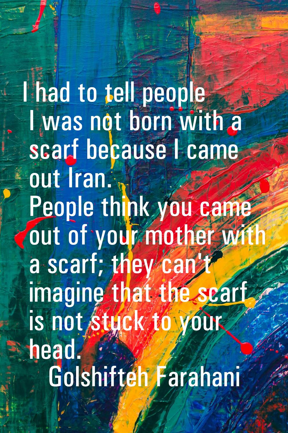 I had to tell people I was not born with a scarf because I came out Iran. People think you came out