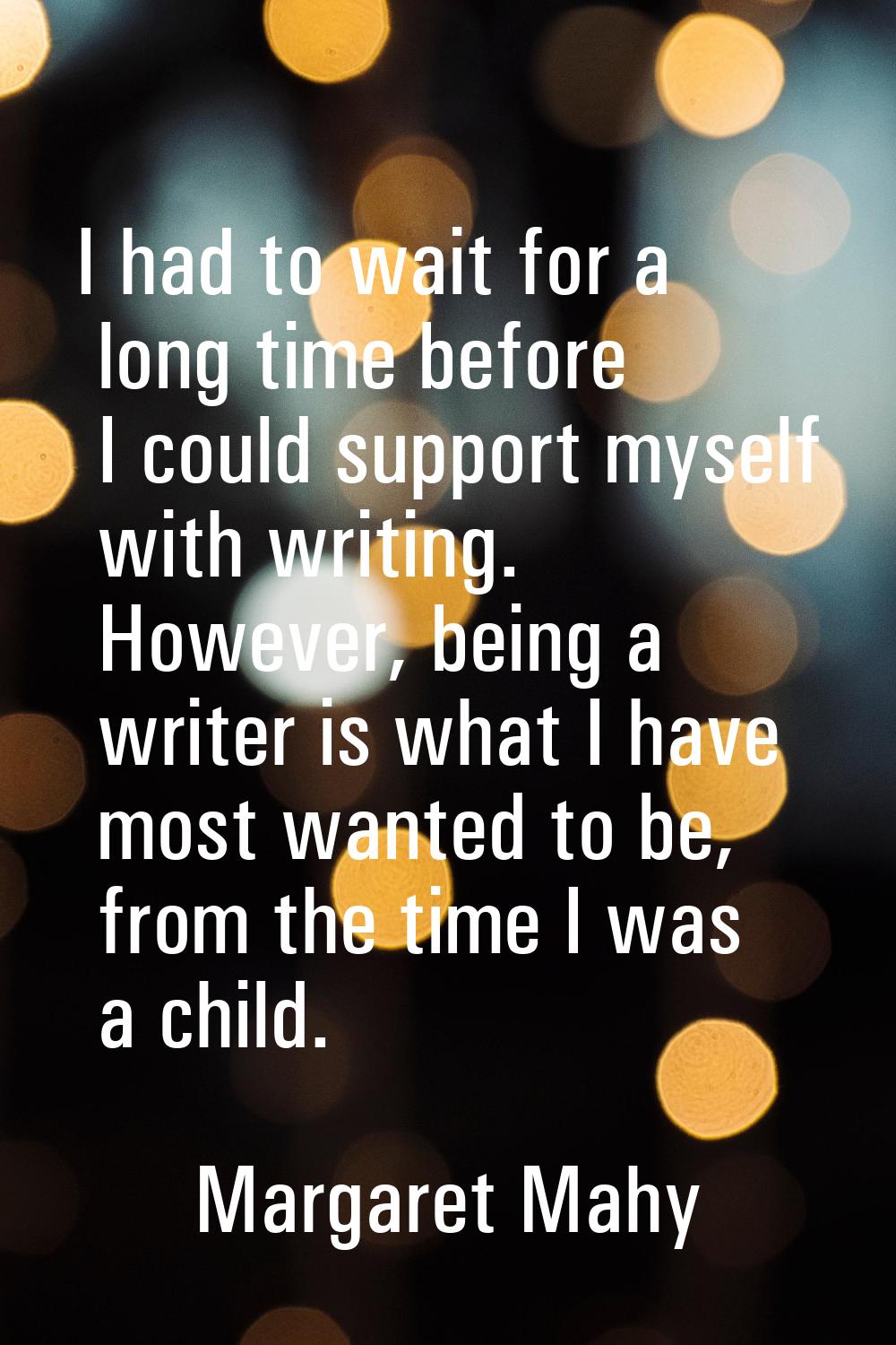 I had to wait for a long time before I could support myself with writing. However, being a writer i