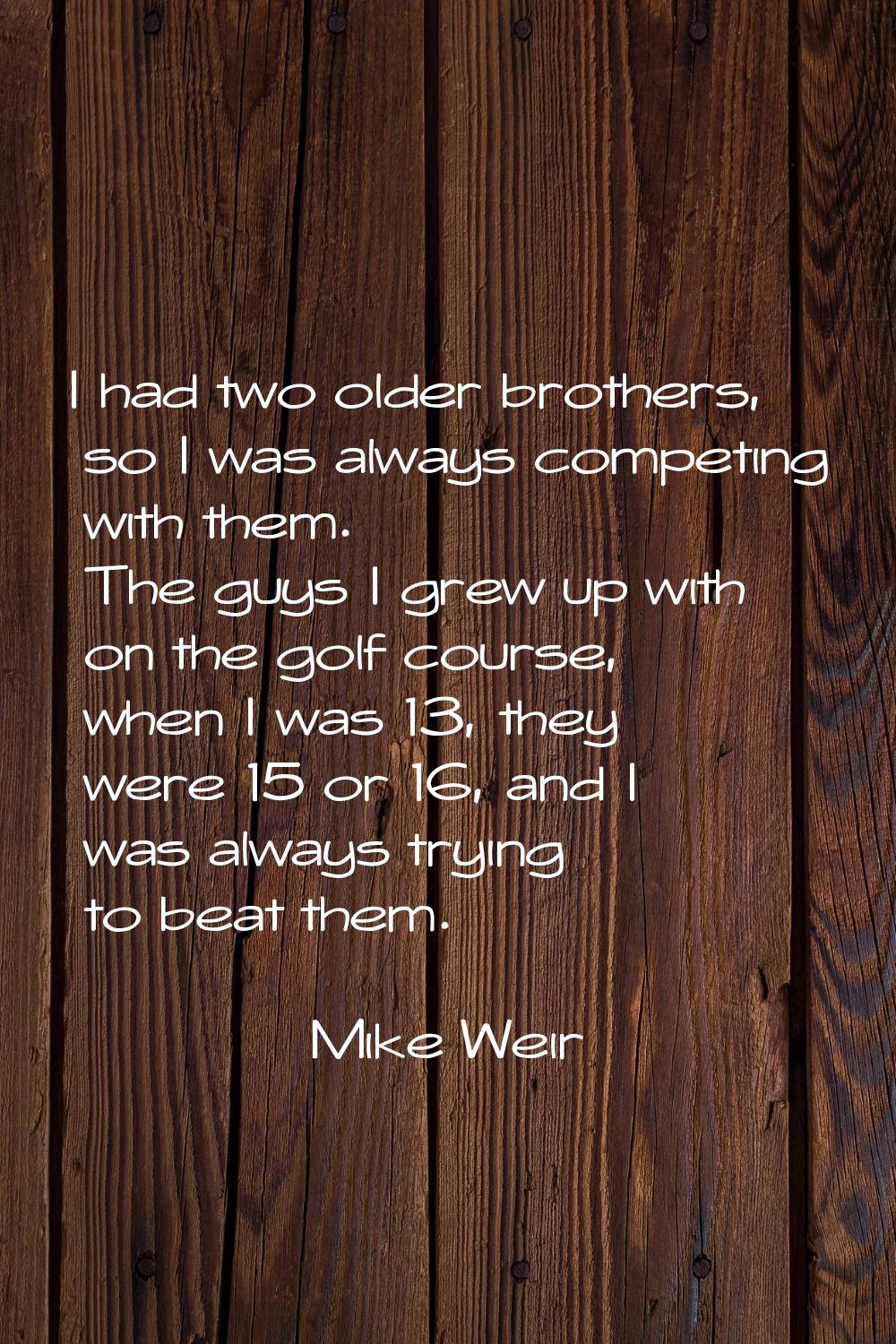 I had two older brothers, so I was always competing with them. The guys I grew up with on the golf 