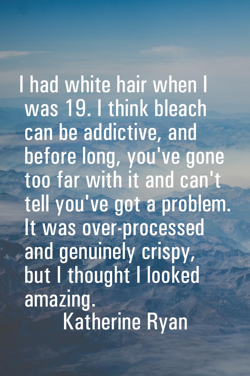 I had white hair when I was 19. I think bleach can be addictive, and before long, you've gone too f