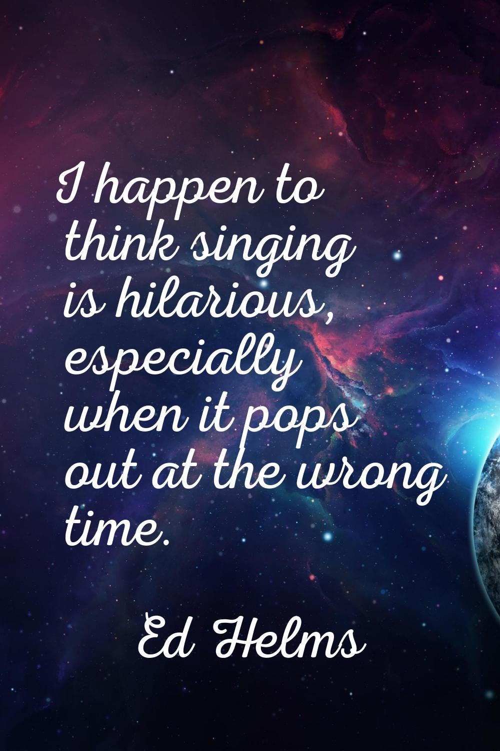 I happen to think singing is hilarious, especially when it pops out at the wrong time.