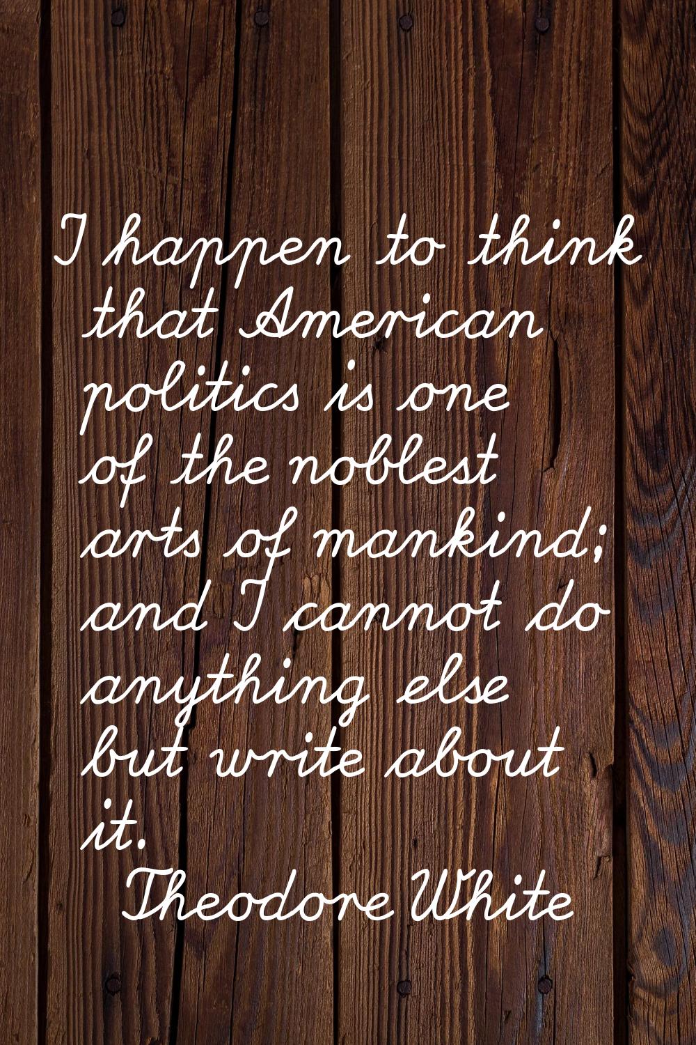 I happen to think that American politics is one of the noblest arts of mankind; and I cannot do any