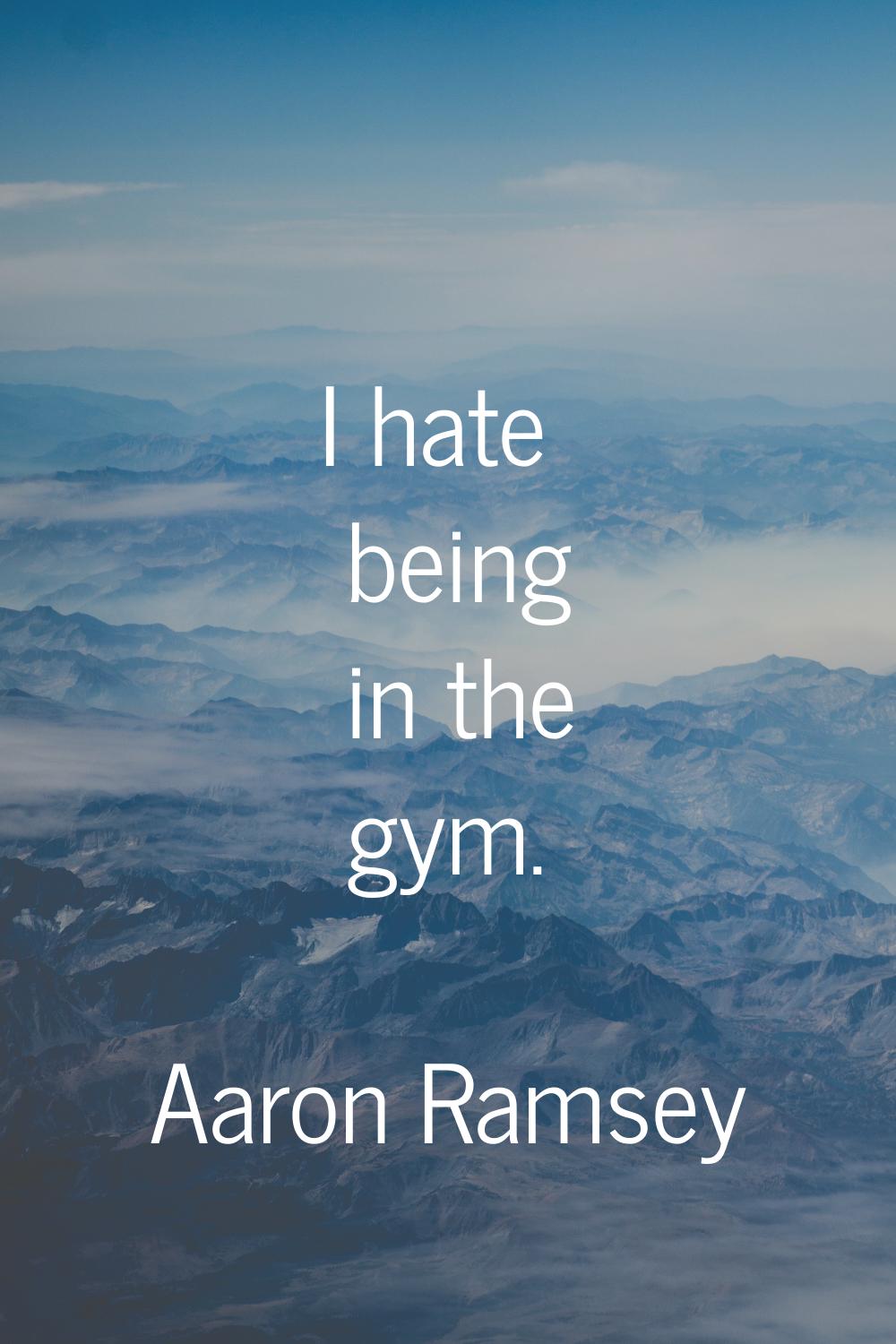 I hate being in the gym.