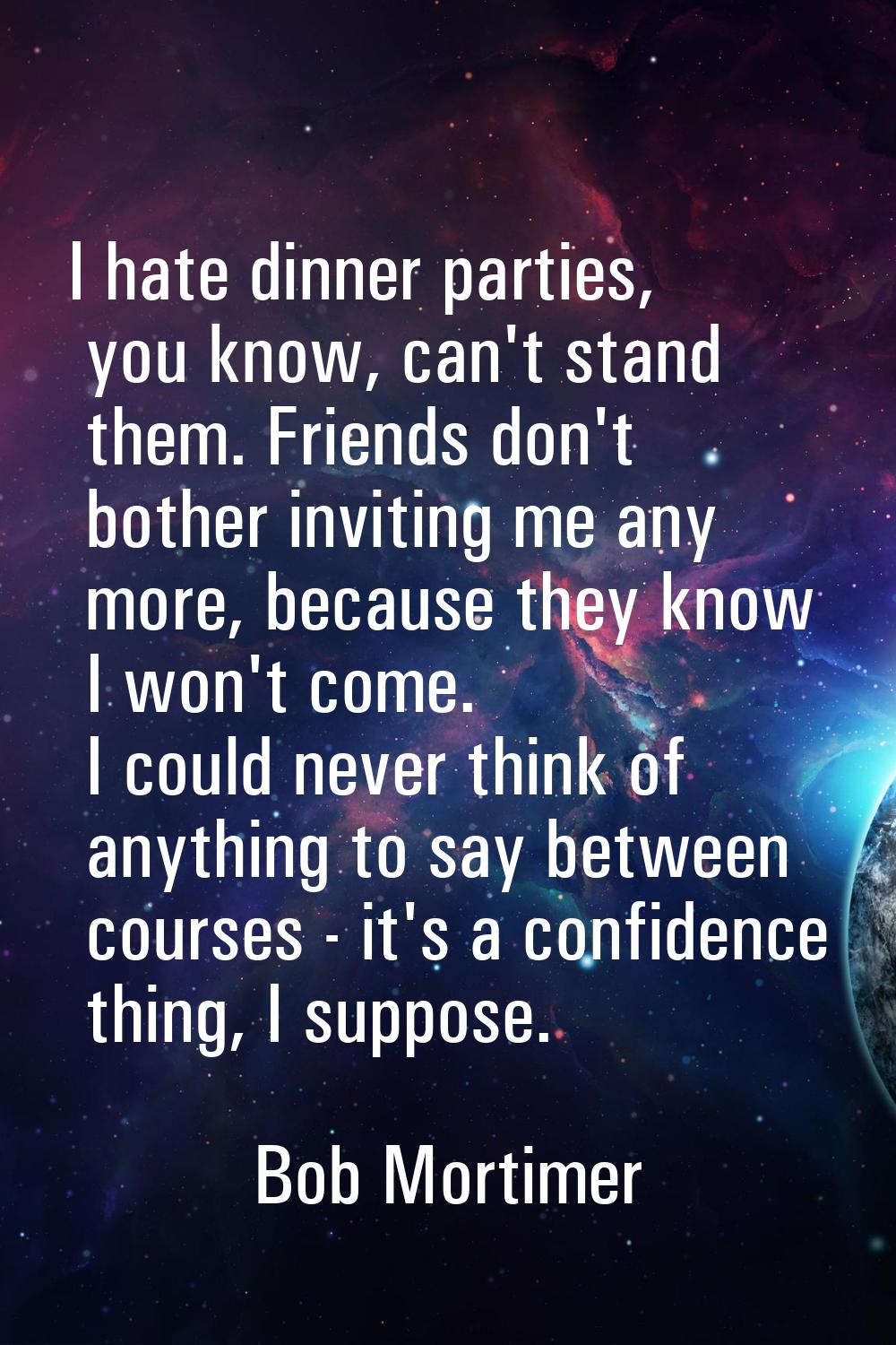 I hate dinner parties, you know, can't stand them. Friends don't bother inviting me any more, becau