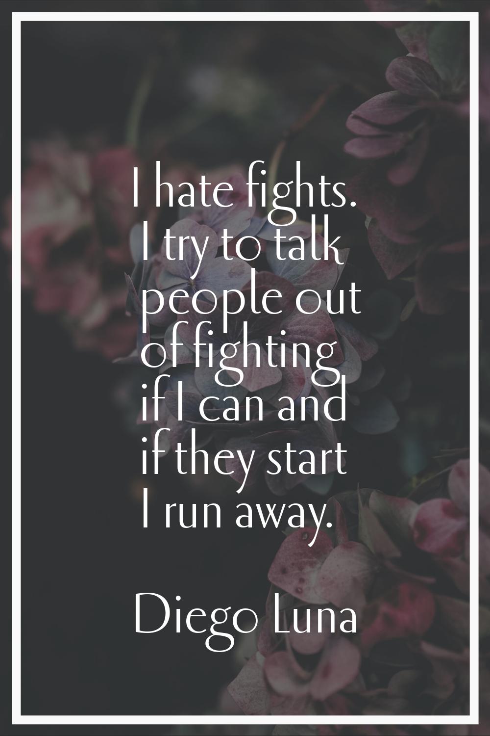 I hate fights. I try to talk people out of fighting if I can and if they start I run away.