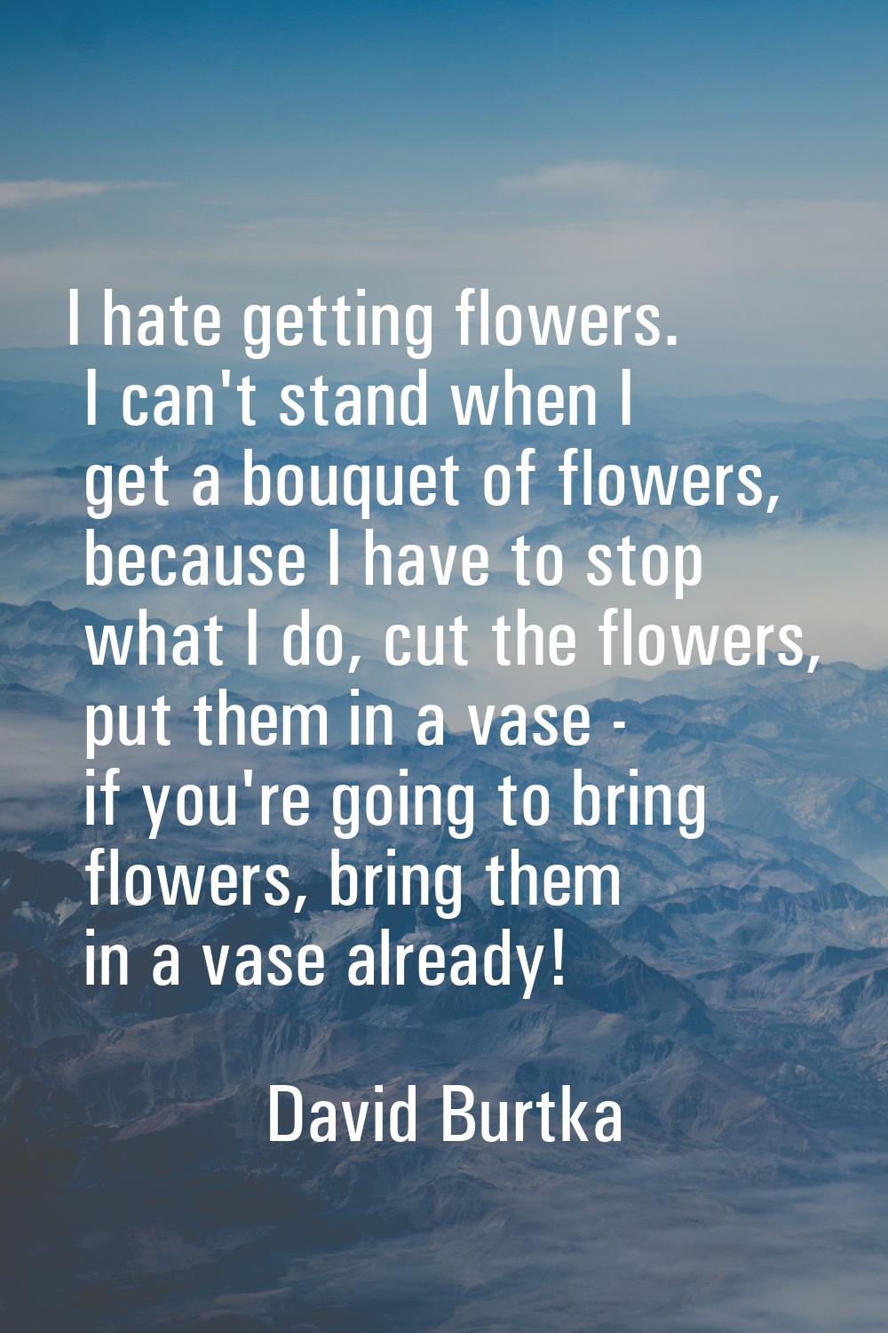I hate getting flowers. I can't stand when I get a bouquet of flowers, because I have to stop what 