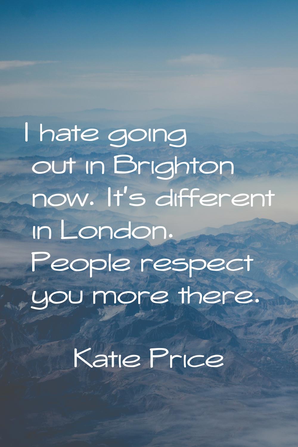 I hate going out in Brighton now. It's different in London. People respect you more there.