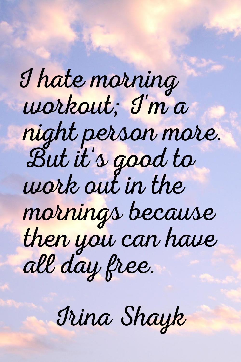 I hate morning workout; I'm a night person more. But it's good to work out in the mornings because 