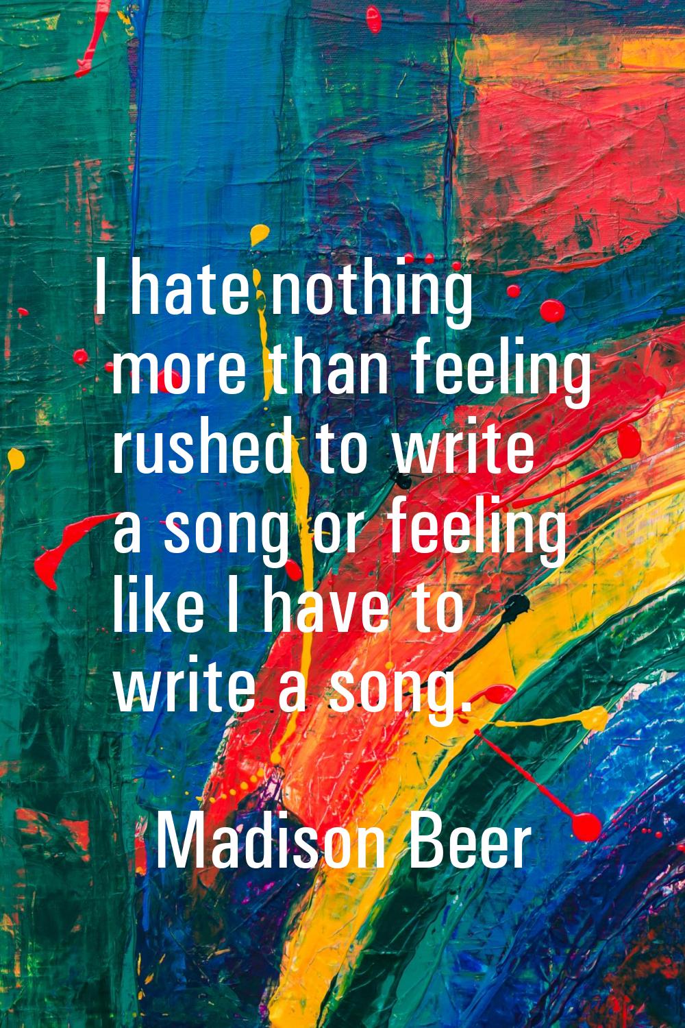 I hate nothing more than feeling rushed to write a song or feeling like I have to write a song.