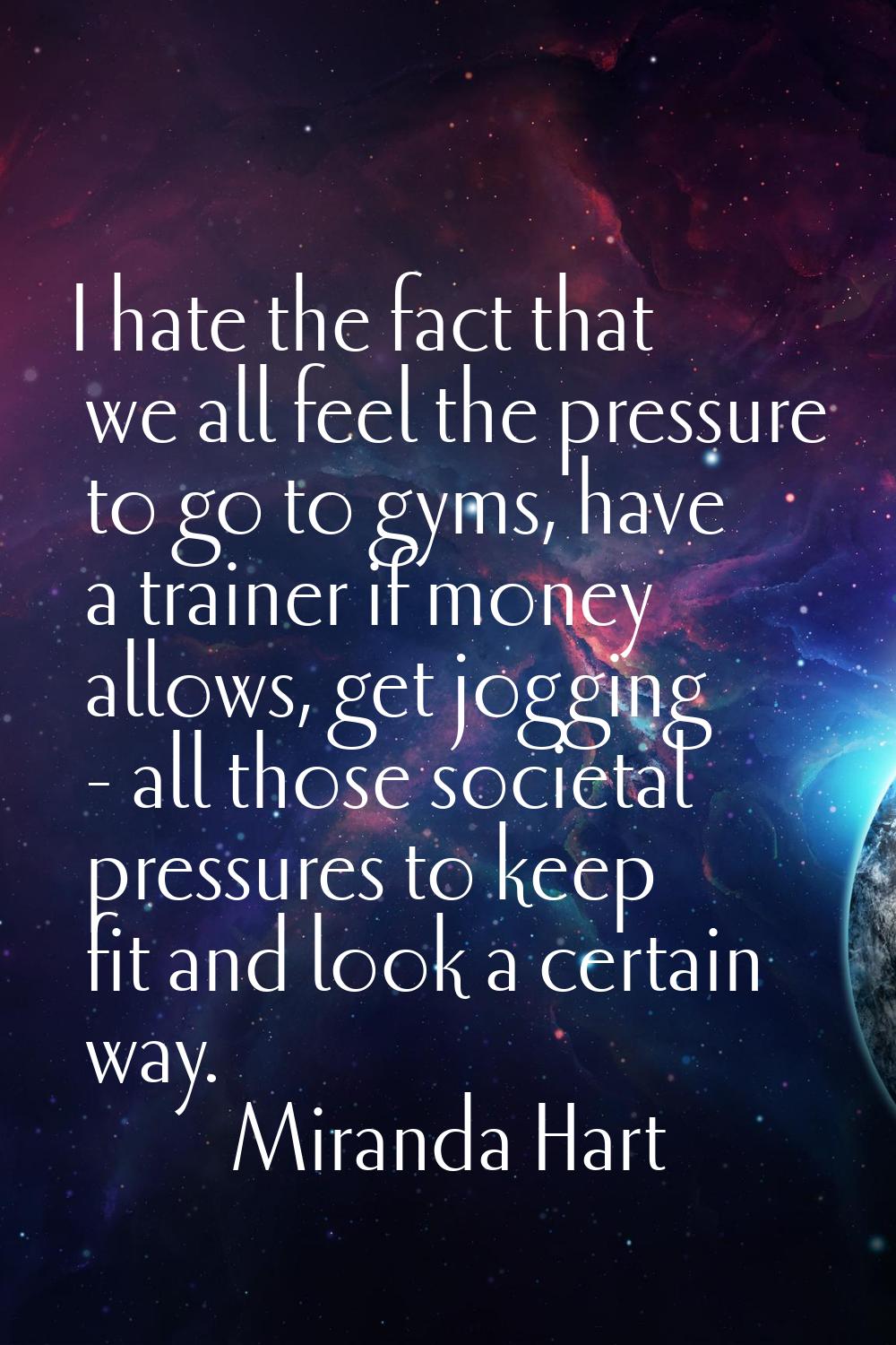 I hate the fact that we all feel the pressure to go to gyms, have a trainer if money allows, get jo