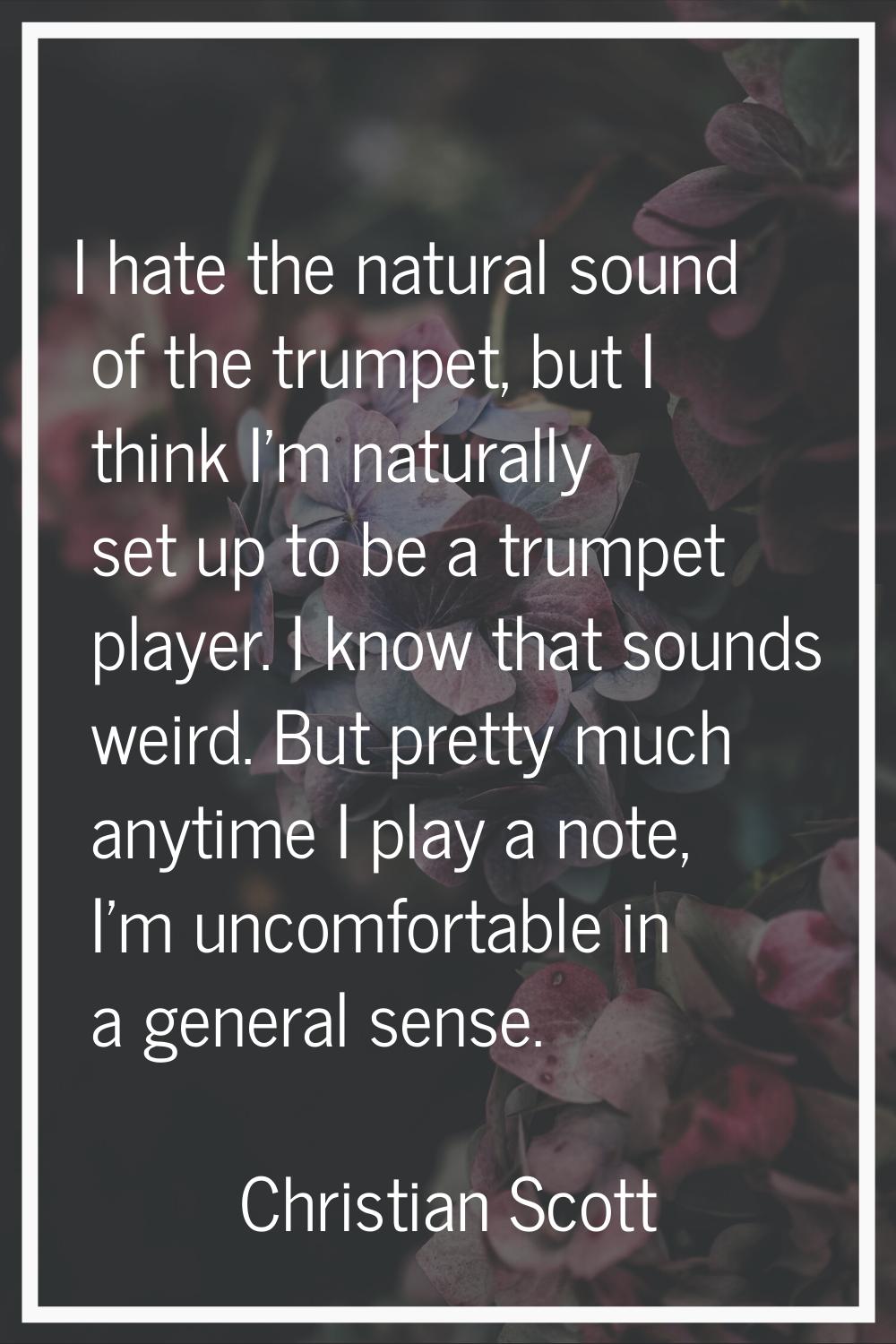I hate the natural sound of the trumpet, but I think I'm naturally set up to be a trumpet player. I