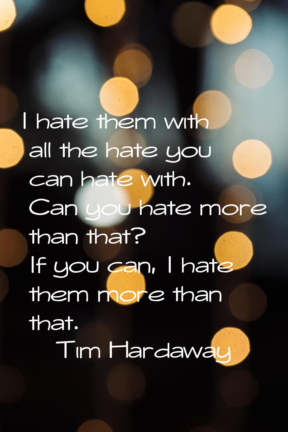 I hate them with all the hate you can hate with. Can you hate more than that? If you can, I hate th