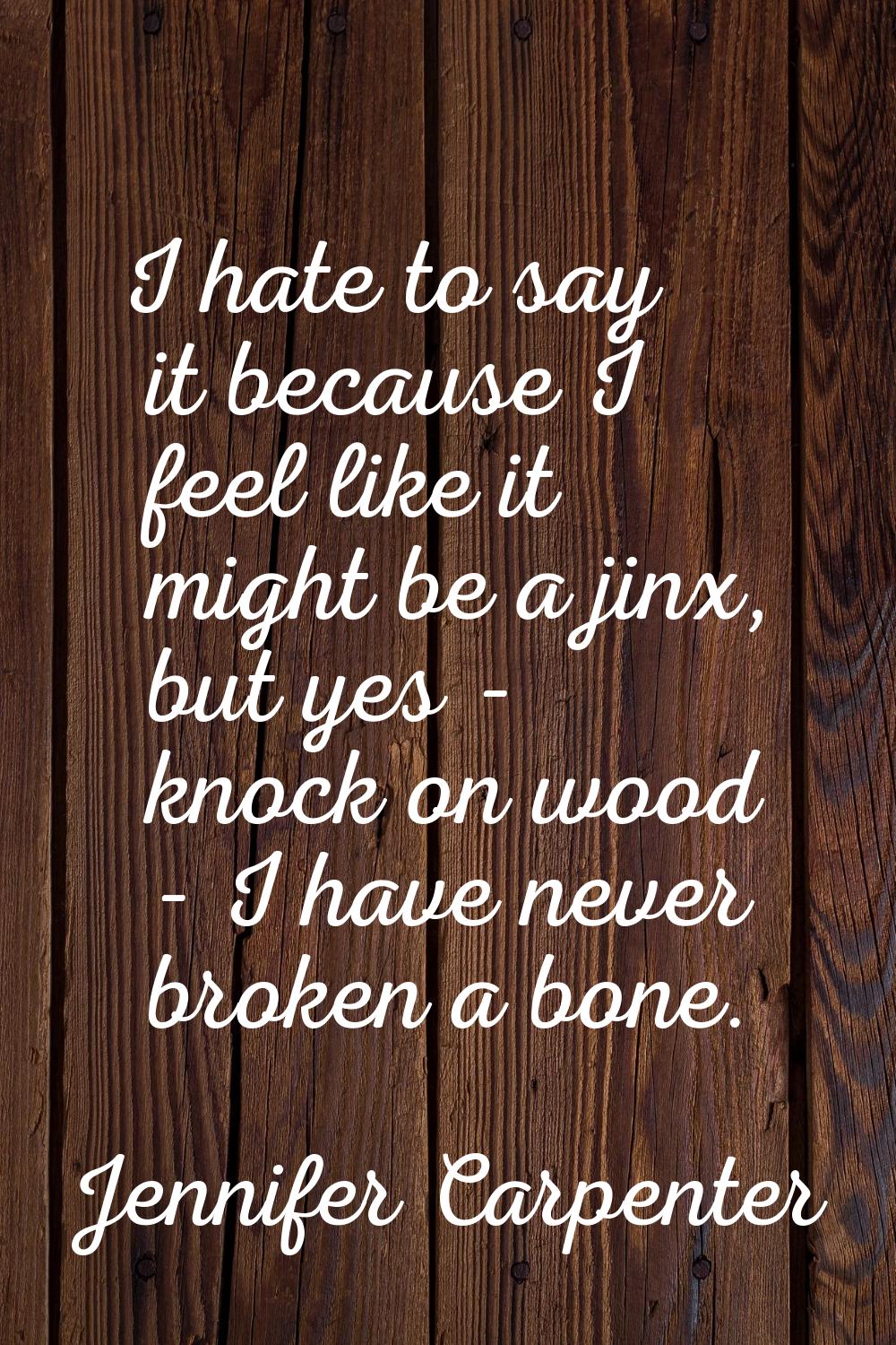 I hate to say it because I feel like it might be a jinx, but yes - knock on wood - I have never bro