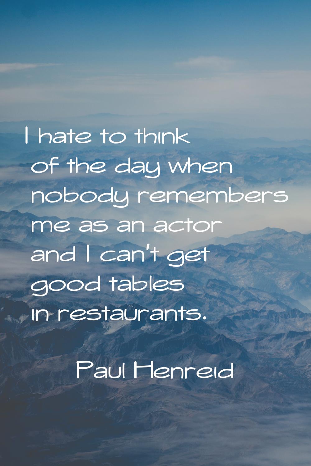 I hate to think of the day when nobody remembers me as an actor and I can't get good tables in rest