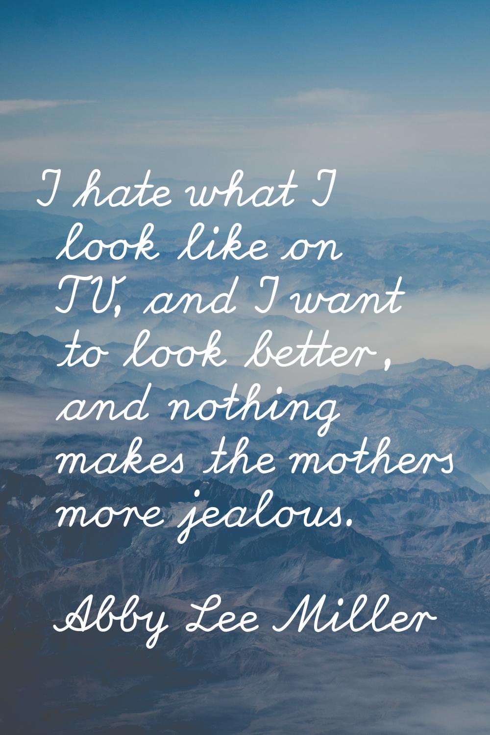 I hate what I look like on TV, and I want to look better, and nothing makes the mothers more jealou