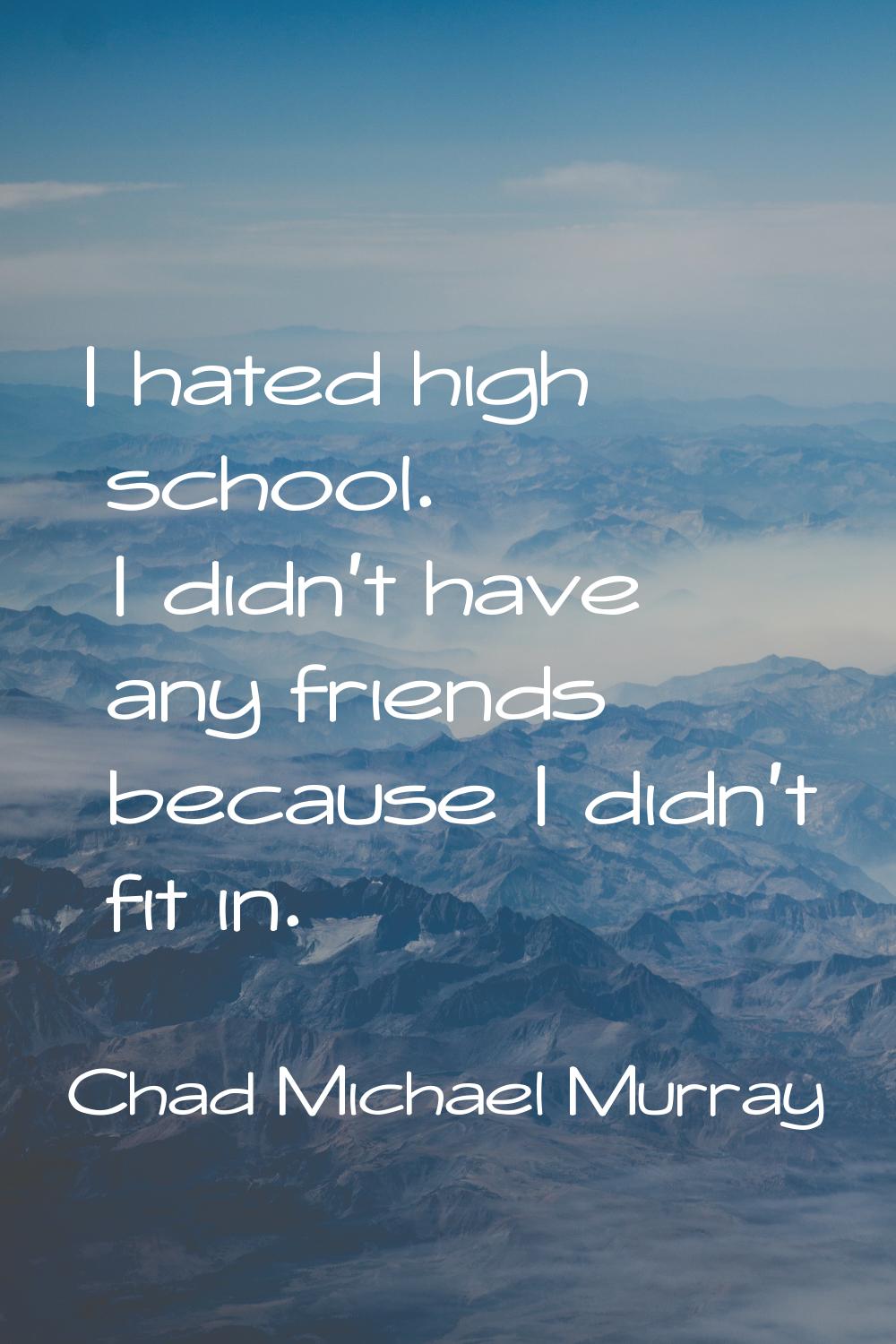 I hated high school. I didn't have any friends because I didn't fit in.