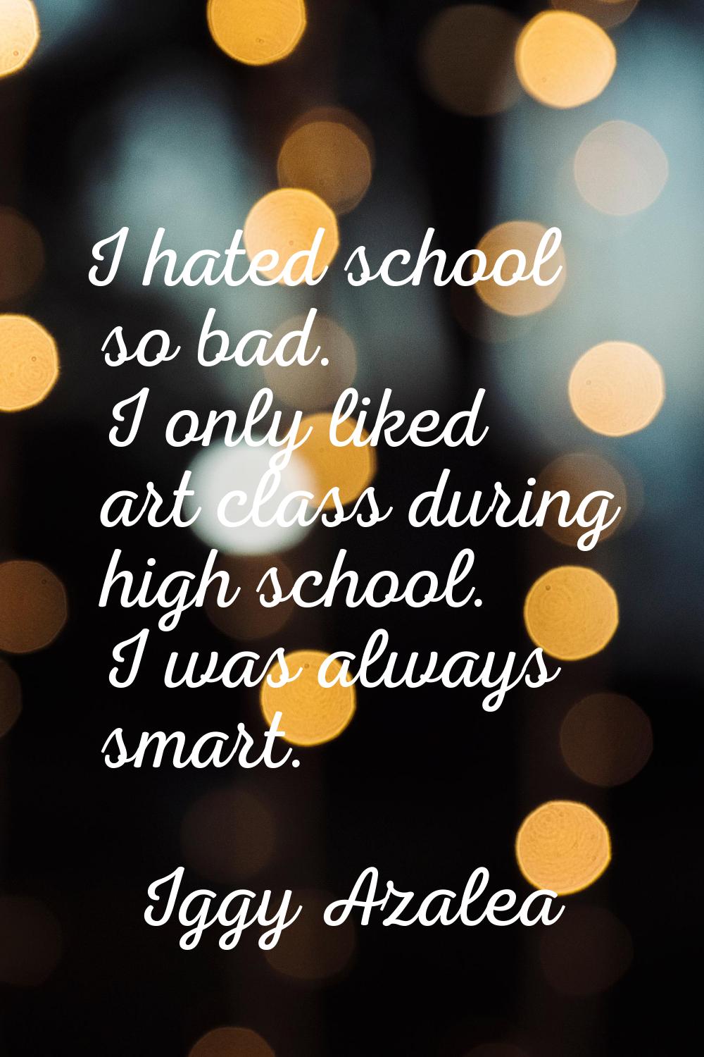 I hated school so bad. I only liked art class during high school. I was always smart.