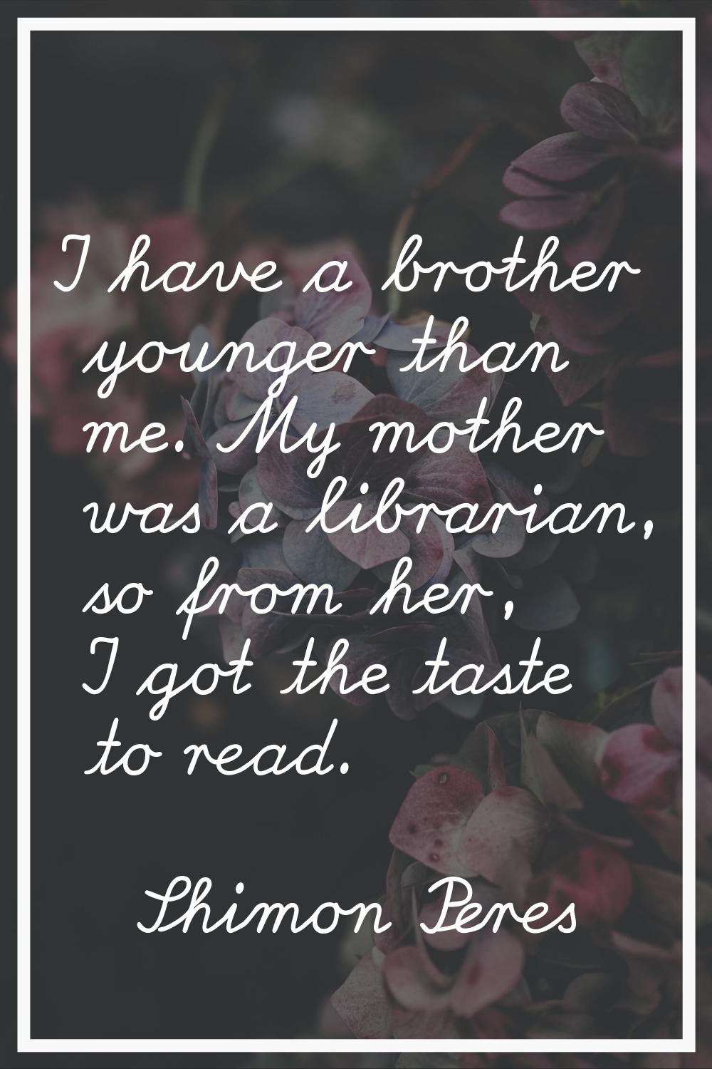 I have a brother younger than me. My mother was a librarian, so from her, I got the taste to read.