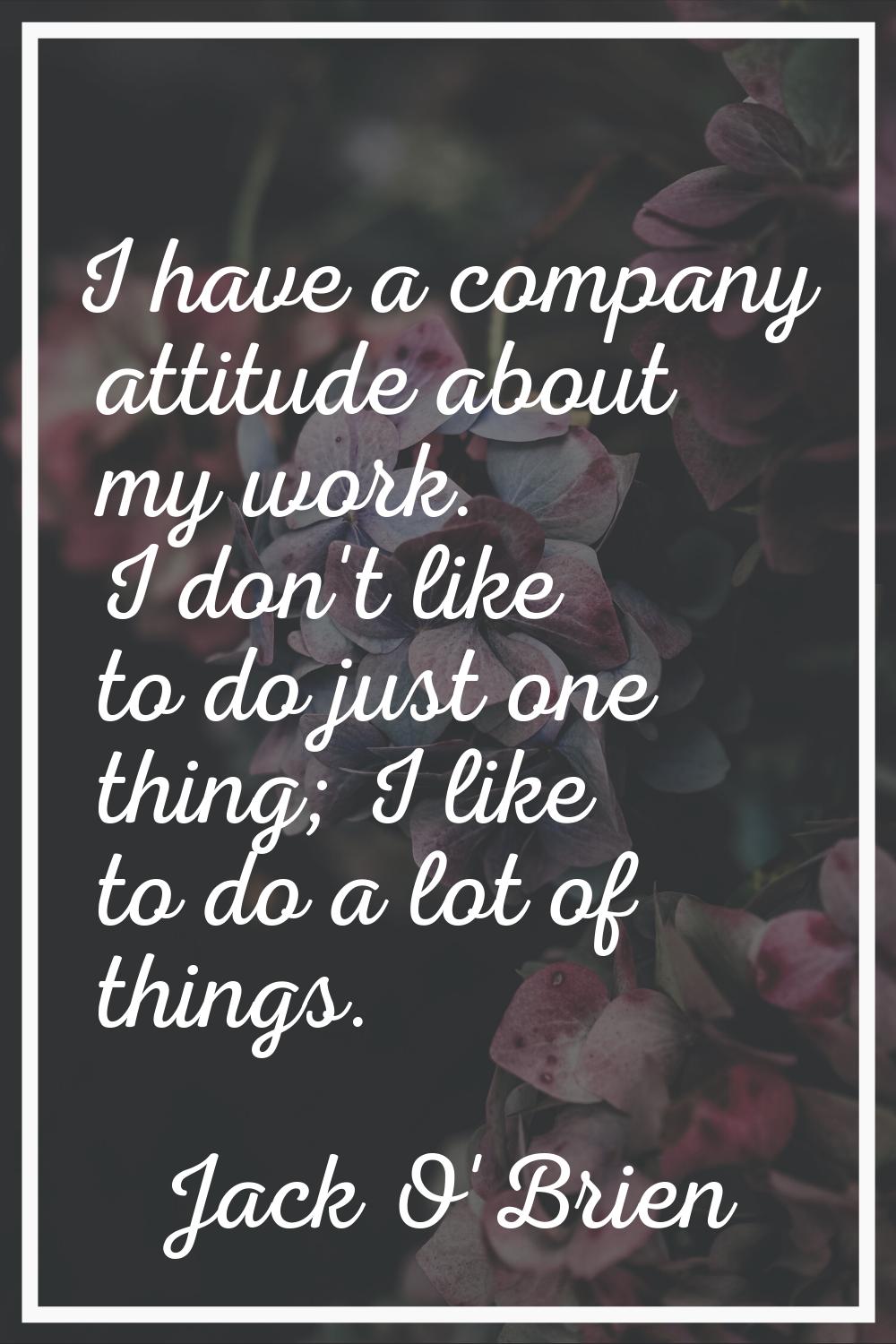 I have a company attitude about my work. I don't like to do just one thing; I like to do a lot of t