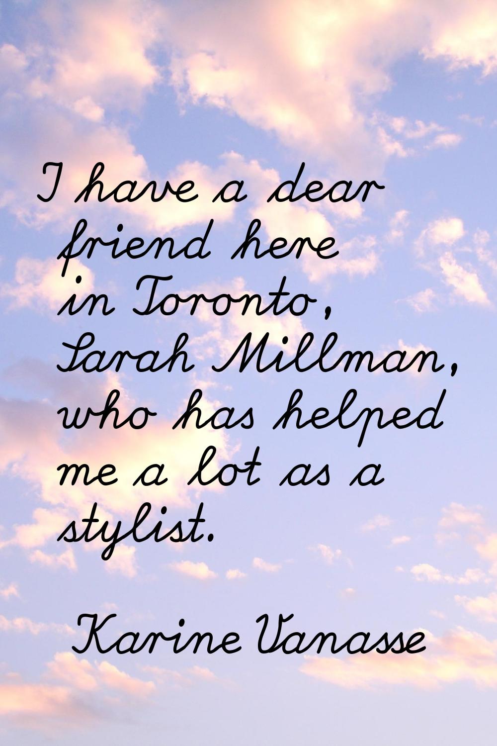 I have a dear friend here in Toronto, Sarah Millman, who has helped me a lot as a stylist.