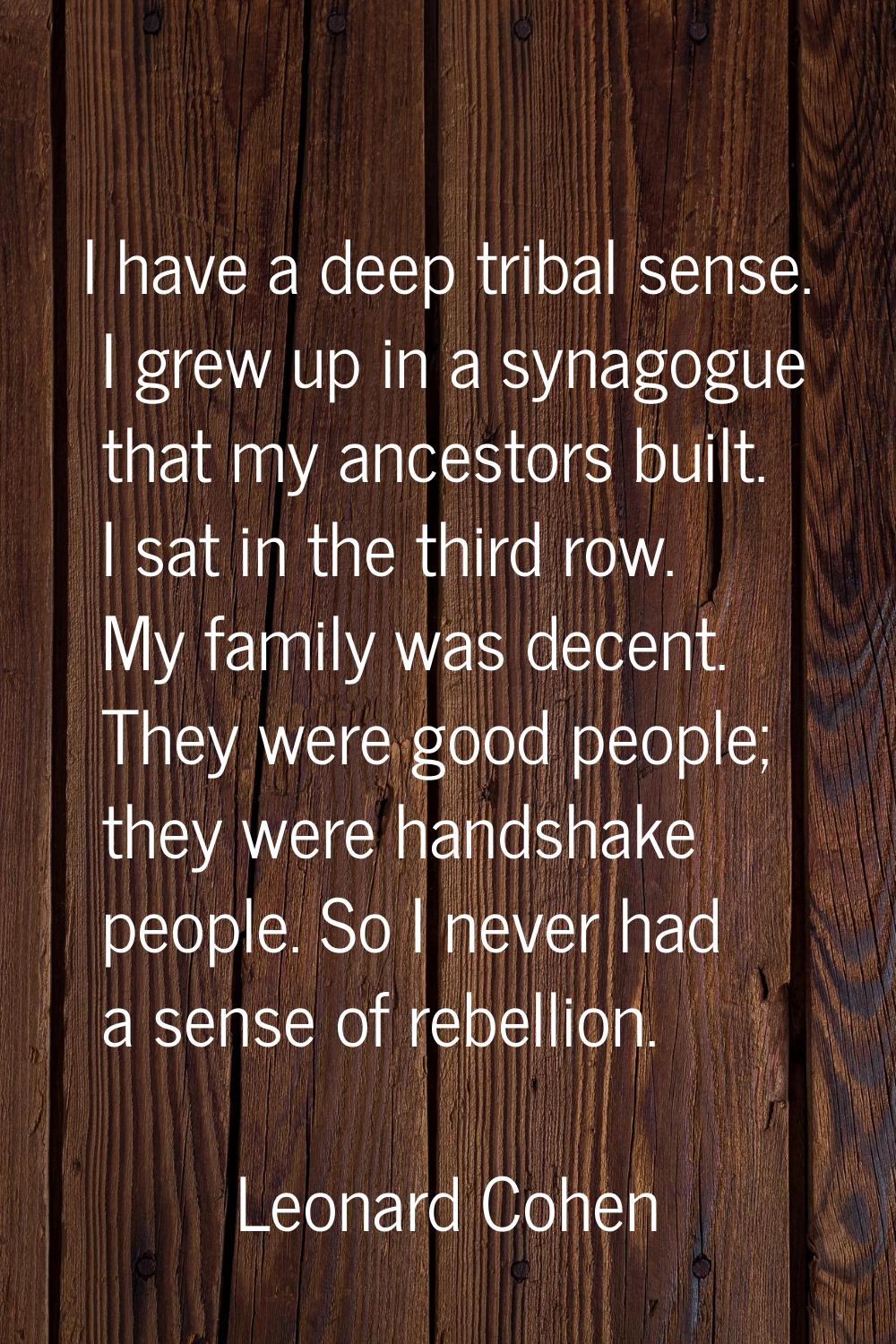 I have a deep tribal sense. I grew up in a synagogue that my ancestors built. I sat in the third ro