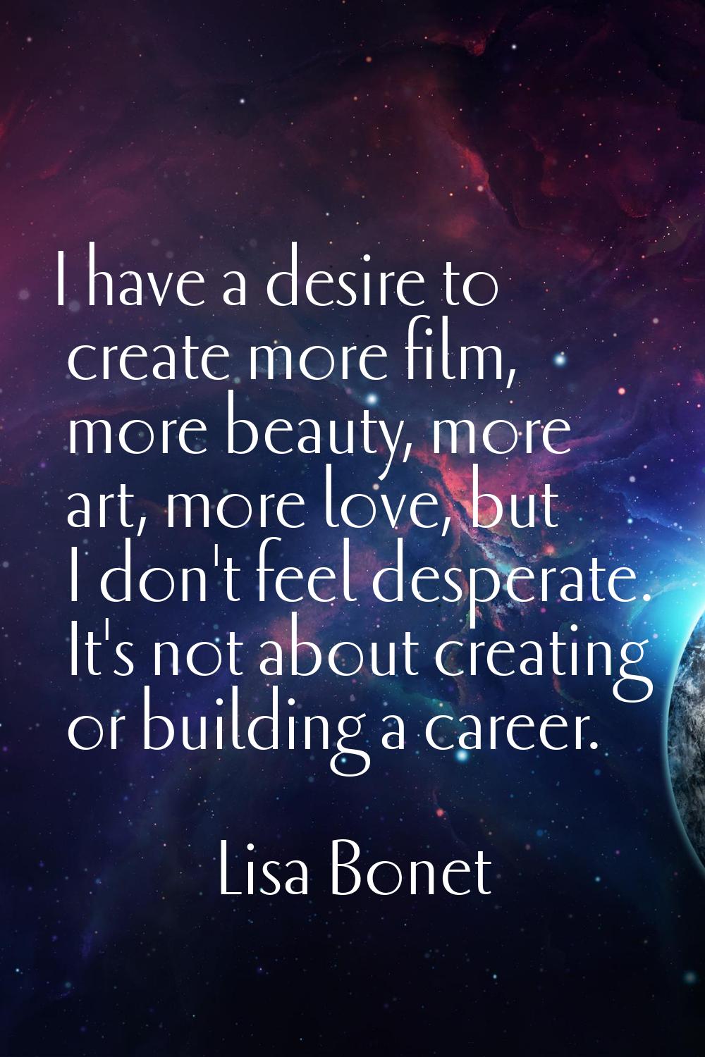 I have a desire to create more film, more beauty, more art, more love, but I don't feel desperate. 