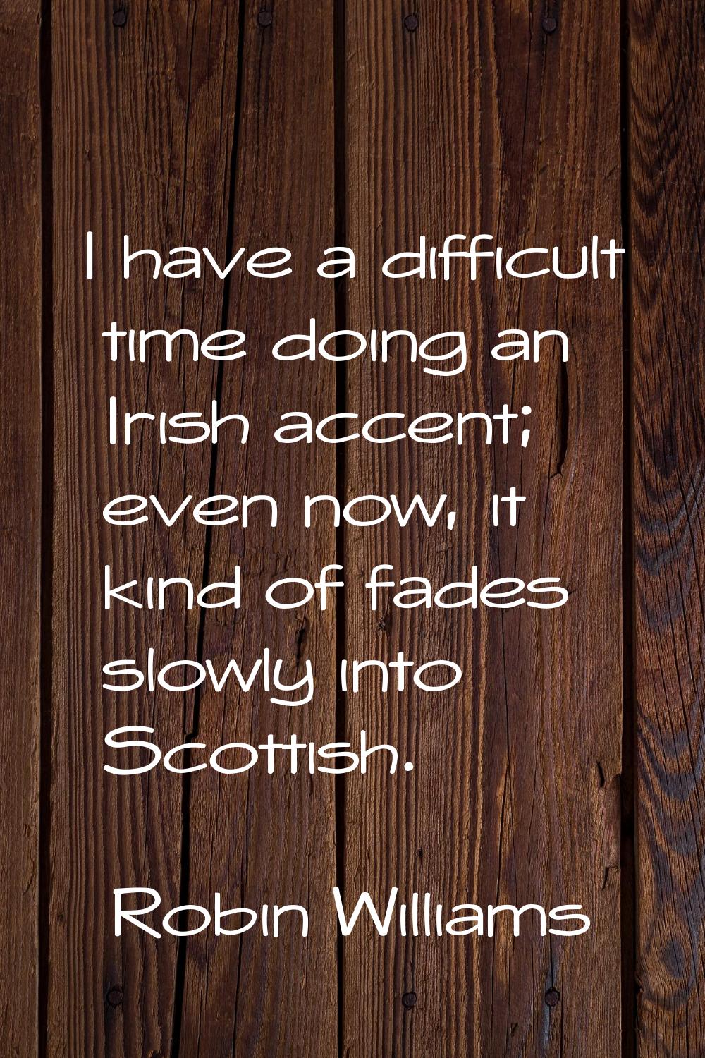 I have a difficult time doing an Irish accent; even now, it kind of fades slowly into Scottish.