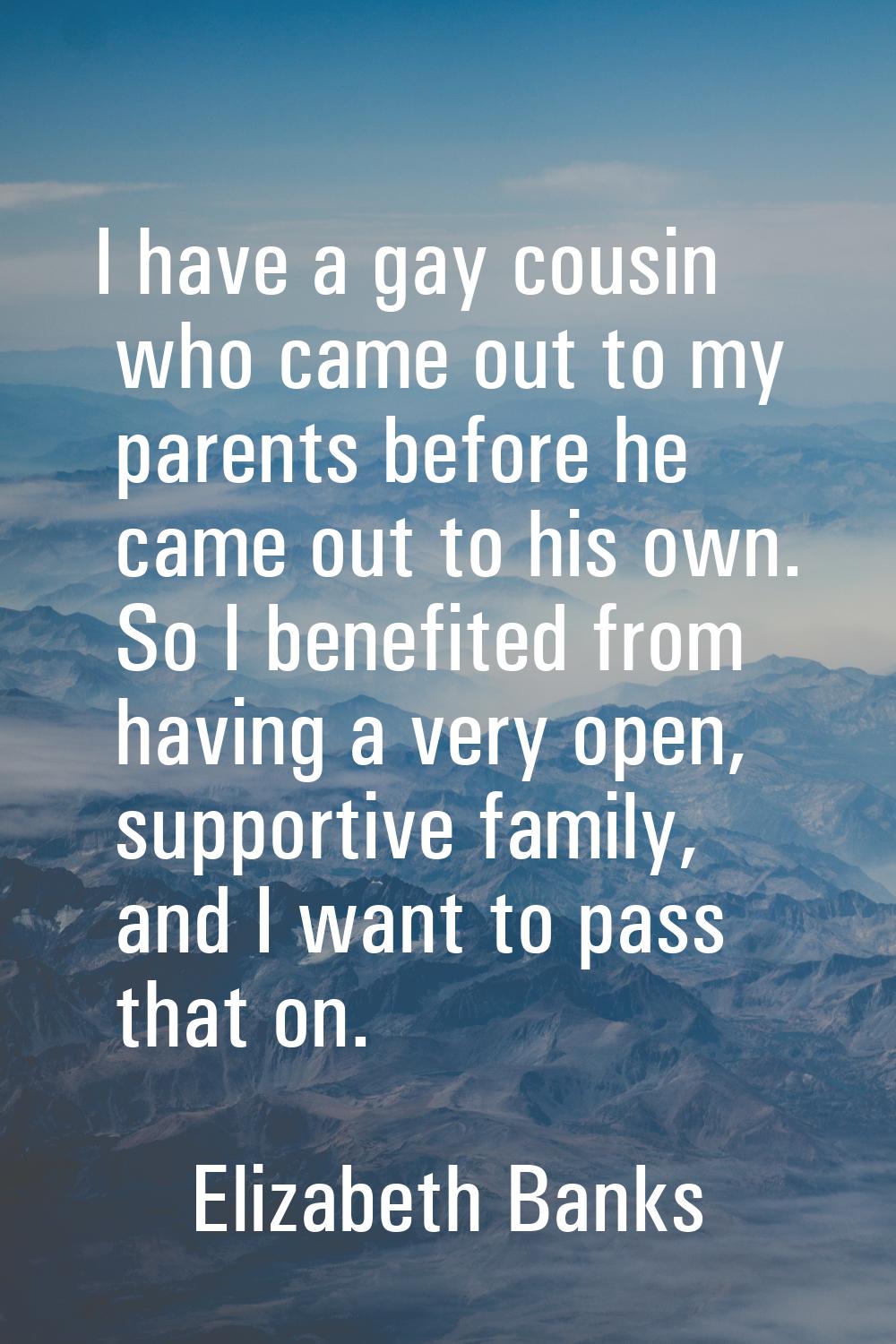 I have a gay cousin who came out to my parents before he came out to his own. So I benefited from h